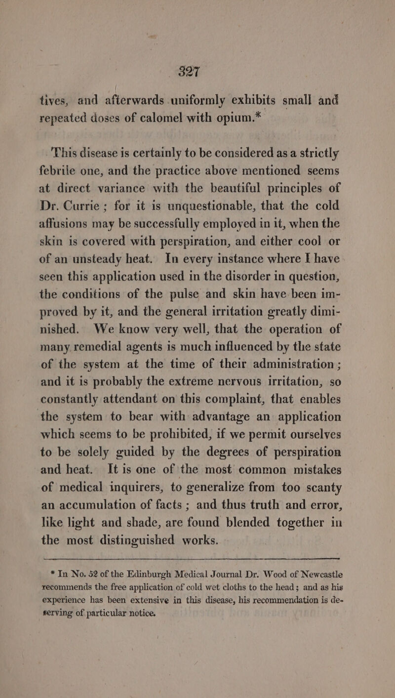 S27 tives, and afterwards uniformly exhibits small and repeated doses of calomel with opium.* This disease is certainly to be considered as a strictly febrile one, and the practice above mentioned seems at direct variance with the beautiful principles of Dr. Currie ; for it is unquestionable, that the cold affusions may be successfully employed in it, when the skin is covered with perspiration, and either cool or of an unsteady heat. In every instance where I have seen this application used in the disorder in question, the conditions of the pulse and skin have. been im- proved by it, and the general irritation greatly dimi- nished. We know very well, that the operation of many. remedial agents is much influenced by the state of the system at the time of their administration ; and it is probably the extreme nervous irritation, so constantly attendant on this complaint, that enables the system to bear with advantage an application which seems to be prohibited, if we permit ourselves to be solely guided by the degrees of perspiration and heat. It is one of the most common mistakes of medical inquirers, to generalize from too scanty an accumulation of facts ; and thus truth and error, like light and shade, are found blended together in the most distinguished works. * In No. 52 of the Edinburgh Medical Journal Dr. Wood of Newcastle recommends the free application of cold wet cloths to the head; and as his experience has been extensive in this disease, his recommendation is de- serving of particular notice.