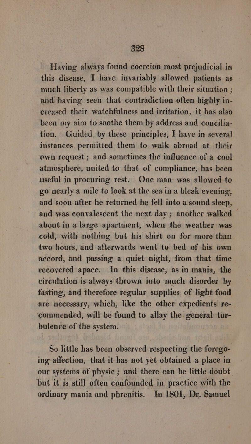 Having always found coercion most prejudicial in this disease, I have invariably allowed patients as much liberty as was compatible with their situation ; and having seen that contradiction often highly in- creased their watchfulness and irritation, it has also been my aim to soothe them by address and concilia- tion. Guided by these principles, I have in several instances permitted them to walk abroad at their own request ; and sometimes the influence of a cool atmosphere, united to that of compliance, has been useful in procuring rest. One man was allowed to go nearly a mile to look at the sea in a bleak evening, and soon after he returned he fell into a sound sleep, and was convalescent the next day ; another walked — about in a large apartment, when the weather was cold, with nothing but his shirt on for more than two hours, and afterwards went to bed of his own accord, and passing a quiet night, from that time recovered apace. In this disease, as in mania, the circulation is always thrown into much disorder by fasting, and therefore regular supplies of light food are necessary, which, like the other expedients re- commended, will be found to allay the general tur- bulence of the system. So little has been observed respecting the forego- ing affection, that it has not yet obtained a place in our systems of physic ; and there can be little doubt. but it is still often confounded in practice with the ordinary mania and phrenitis. In 1801, Dr. Samuel