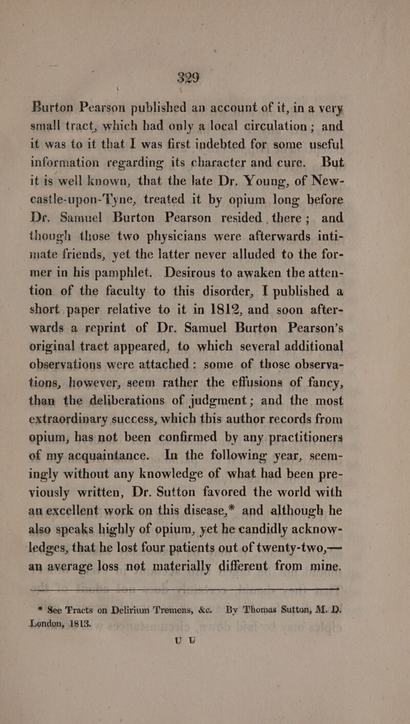 Burton Pearson published an account of it, in a very small tract, which had only a local circulation ; and it was to it that I was first indebted for some useful information regarding its character and cure. But it is well known, that the late Dr. Young, of New- castle-upon-Tyne, treated it by opium long before Dr. Samuel Burton Pearson resided there; and though those two physicians were afterwards inti- mate friends, yet the latter never alluded to the for- mer in his pamphlet. Desirous to awaken the atten- tion of the faculty to this disorder, I published a short paper relative to it in 1812, and soon after- wards a reprint of Dr. Samuel Burton Pearson’s original tract appeared, to which several additional observations were attached: some of those observa- tions, however, seem rather the effusions of fancy, than the deliberations of judgment; and the most extraordinary success, which this author records from opium, has not been confirmed by any practitioners of my acquaintance. In the following year, seem- ingly without any knowledge of what had been pre- viously written, Dr. Sutton favored the world with an excellent work on this disease,* and although he also speaks highly of opium, yet he candidly acknow- ledges, that he lost four patients out of twenty-two,— an average loss not materially different from mine. * See Fracts on Delirium Tremens, &amp;c. By Thomas Sutton, M. D. London, 1813. U0 UW