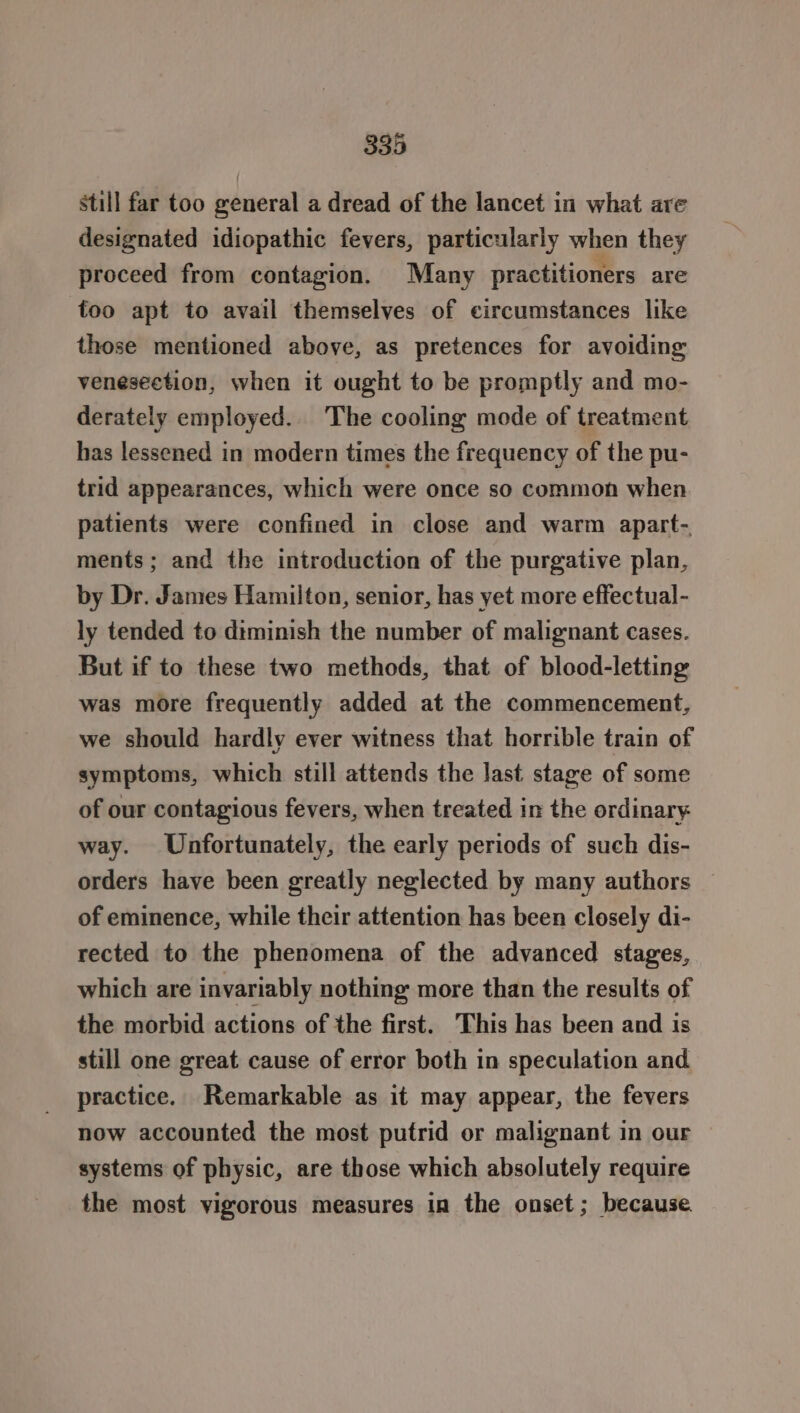 still far too general a dread of the lancet in what are designated idiopathic fevers, particularly when they proceed from contagion. Many practitioners are too apt to avail themselves of circumstances like those mentioned above, as pretences for avoiding venesection, when it ought to be promptly and mo- derately employed. The cooling mode of treatment has lessened in modern times the frequency of the pu- trid appearances, which were once so common when patients were confined in close and warm apart- ments; and the introduction of the purgative plan, by Dr. James Hamilton, senior, has yet more effectual- ly tended to diminish the number of malignant cases. But if to these two methods, that of blood-letting was more frequently added at the commencement, we should hardly ever witness that horrible train of symptoms, which still attends the last stage of some of our contagious fevers, when treated in the ordinary way. Unfortunately, the early periods of such dis- orders have been greatly neglected by many authors of eminence, while their attention has been closely di- rected to the phenomena of the advanced stages, which are invariably nothing more than the results of the morbid actions of the first. This has been and is still one great cause of error both in speculation and practice. Remarkable as it may appear, the fevers now accounted the most putrid or malignant in our systems of physic, are those which absolutely require the most vigorous measures in the onset; because