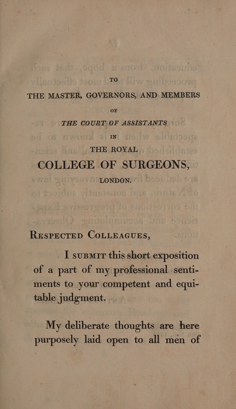 TO THE MASTER, GOVERNORS, AND MEMBERS | if OF THE COURT: OF ASSISTANTS 7 ie | THE ROYAL | COLLEGE OF SURGEONS, LONDON. | RESPECTED COLLEAGUES, _ I susmir this short exposition of a part of my professional senti- ments to your competent and. equi- table judgment. . My deliberate thoughts are here purposely laid open to all men of