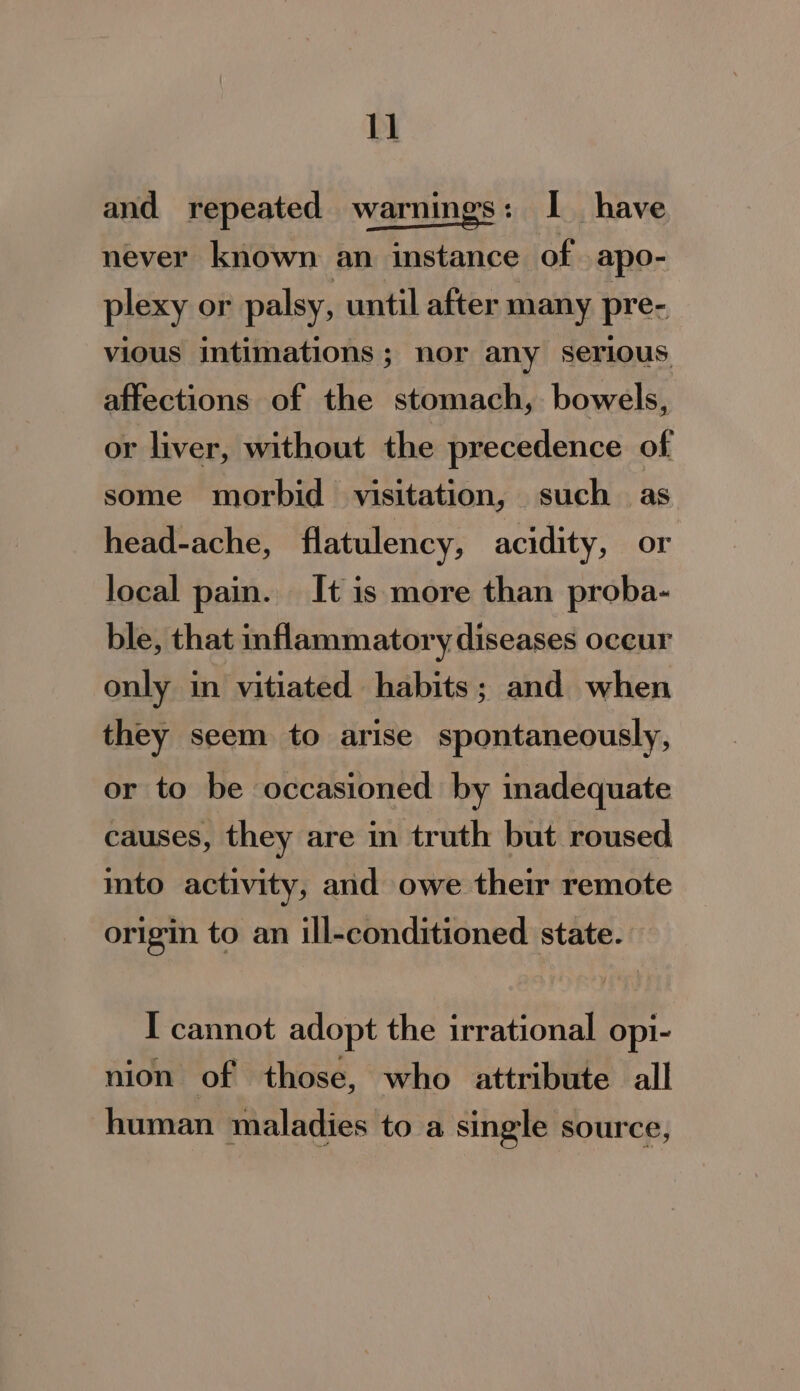 1] and repeated warnings: I have never known an instance of apo- plexy or palsy, until after many prec vious intimations ; nor any serious affections of the stomach, bowels, or liver, without the precedence of some morbid visitation, such as head-ache, flatulency, acidity, or local pain. It is more than proba- ble, that inflammatory diseases occur only in vitiated habits; and when they seem to arise spontaneously, or to be occasioned by inadequate causes, they are in truth but roused ito activity, and owe their remote origin to an ill-conditioned state. I cannot adopt the irrational opi- nion of those, who attribute all human maladies to a single source,