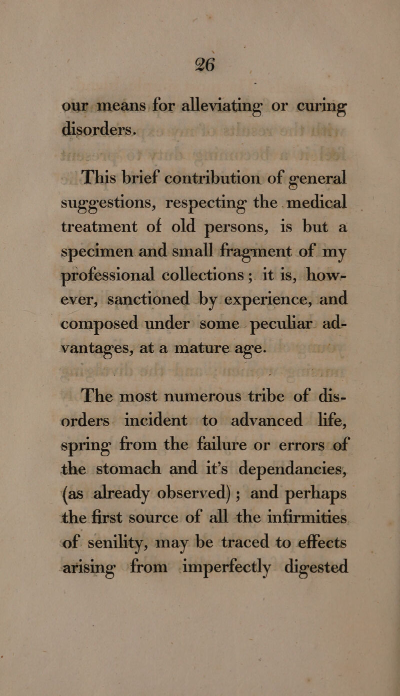 our means for alleviating or vita disorders. | This brief contribution of general suggestions, respecting the medical treatment of old persons, is but a specimen and small fragment of my professional collections ;. it is, how- ever, sanctioned -by experience, and composed under some. peculiar. ad- vantages, ata mature age. The most numerous tribe of dis- orders incident to advanced _ life, spring from the failure or errors of the stomach and it’s dependancies, (as already observed) ; and perhaps the first source of all the infirmities of senility, may be traced to effects arising from imperfectly digested