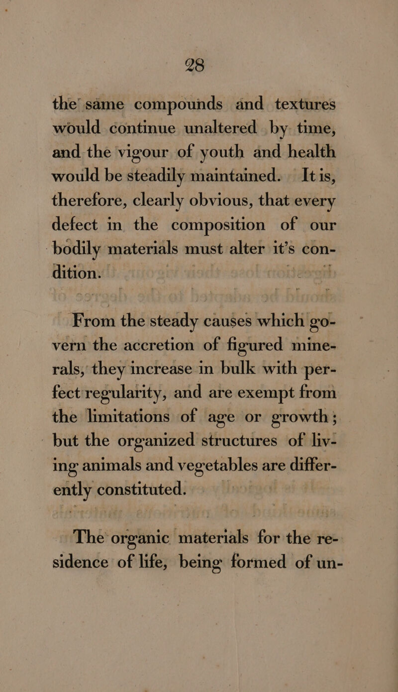 the’ same compounds and _ textures would continue unaltered by time, and the vigour of youth and health would be steadily maintained. — It is, therefore, clearly obvious, that every defect in. the composition of our bodily materials must alter it’s con- dition. ) : ijdoron From the steady causes which go- vern the accretion of figured mine- rals, they increase in bulk with per- fect' regularity, and are exempt from the limitations of age or growth; but the organized structures of liv- ing animals and vegetables are differ- ently constituted. 7 The organic materials for the re- sidence of life, being formed of un-