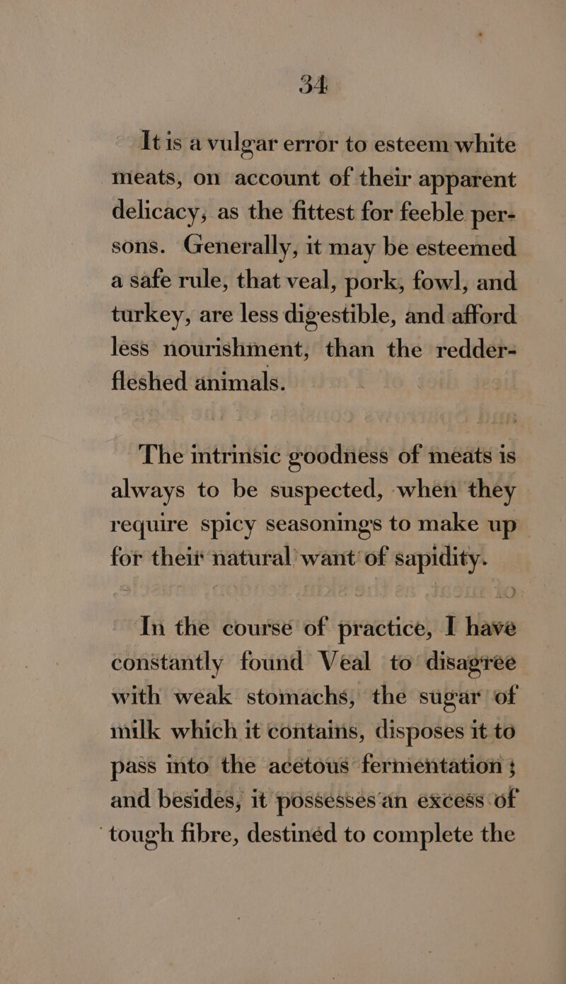 on! It is a vulgar error to esteem white meats, on account of their apparent delicacy; as the fittest for feeble per- sons. Generally, it may be esteemed a safe rule, that veal, pork, fowl, and turkey, are less digestible, and afford less nourishment, than the redder- fleshed animals. The trinsic goodness of meats is always to be suspected, when they require spicy seasonings to make up for thei natural want of sapidity. In the course of practice, I have constantly found Veal to disagree with weak stomachs, the sugar of milk which it contains, disposes it to pass into the acétous fermentation ; and besides, it possessées'an excess of tough fibre, destined to complete the