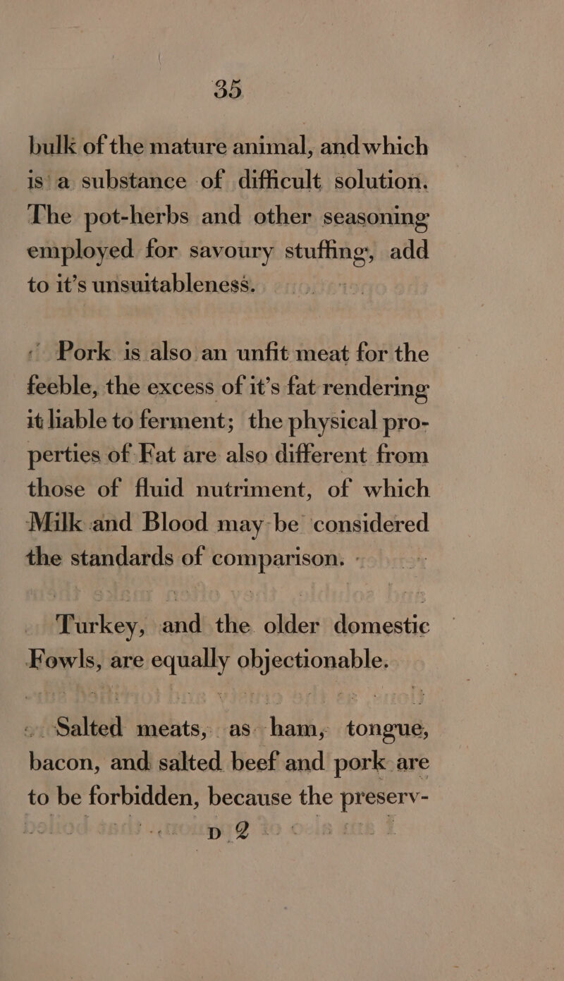 bulk of the mature animal, and which is'a substance of difficult solution. The pot-herbs and other seasoning employed for savoury sere add to it’s unsuitableness. . ~ Pork is also an unfit meat for the feeble, the excess of it’s fat rendering it liable to ferment; the physical pro- perties of Kat are also different from those of fluid nutriment, of which Milk and Blood may-be considered the standards of comparison. © WiiKey, oye the. older dor cetic yon Hae are et ice “Salted Delia as. pei: tongue, Bea and salted beef and pork are to 0 be forbidden, because the aide bs wae (QZ i