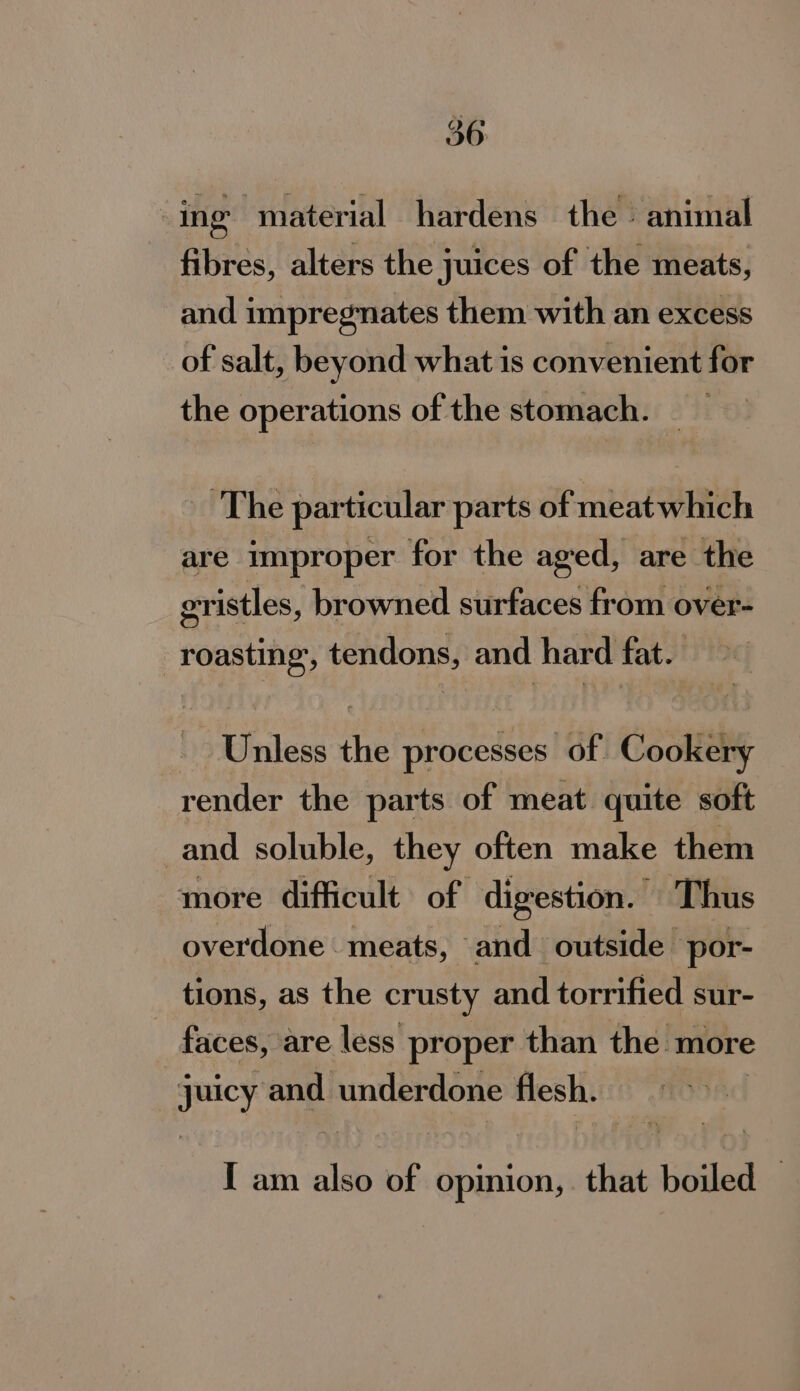 : ing material hardens the - animal fibres, alters the juices of the meats, and impregnates them with an excess of salt, beyond what is convenient for the operations of the stomach. The particular parts of meat which are improper for the aged, are the eristles, browned surfaces from over- roasting, tendons, and hard fat. Unless the processes of Cookery render the parts of meat quite soft and soluble, they often make them more difficult of digestion. Thus overdone meats, and outside por- tions, as the crusty and torrified sur- faces, are less proper than the more juicy ‘and underdone flesh. I am ale: of opinion, that boiled |