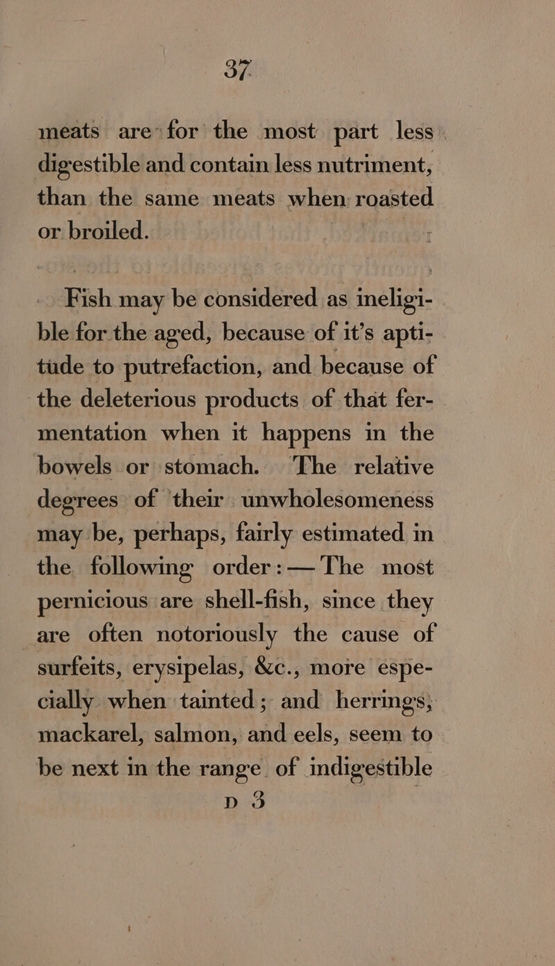 meats are*for the most part less digestible and contain less nutriment, than the same meats when roasted or broiled. _. Fish may be considered as ineligi- ble for the aged, because of it’s apti- tude to putrefaction, and because of the deleterious products of that fer- mentation when it happens in the bowels or stomach. ‘The relative degrees of their unwholesomeness may be, perhaps, fairly estimated in the following order: — The most pernicious are shell-fish, since they are often notoriously the cause of surfeits, erysipelas, &amp;c., more espe- cially when tainted; and herrings, mackarel, salmon, and eels, seem to be next in the range. of indigestible Cc D3