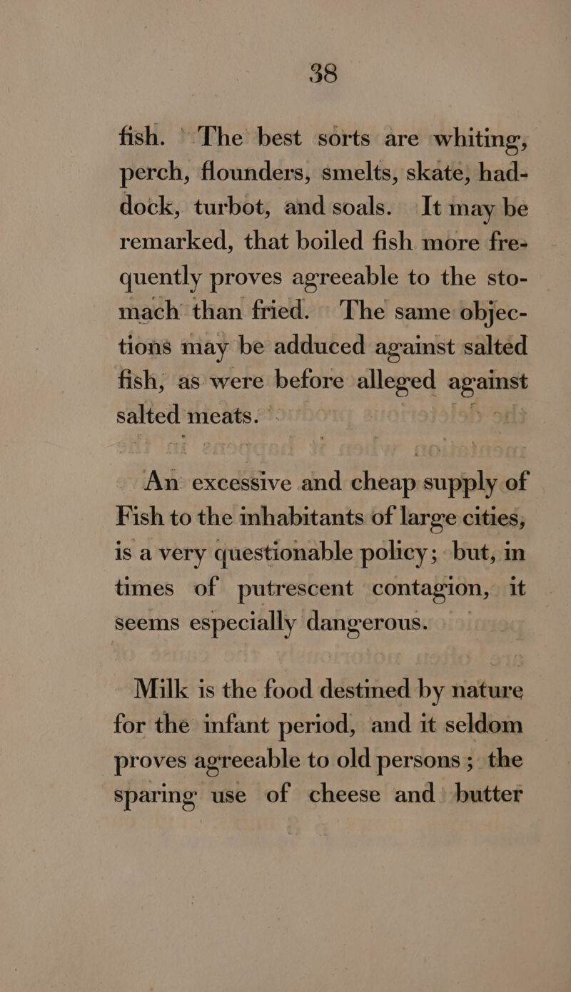 fish. ' The best sorts are whiting, perch, flounders, smelts, skate, had- dock, turbot, and soals. It may be remarked, that boiled fish more fre- quently proves agreeable to the sto- — mach’ than fried. The same objec- tions may be adduced against salted fish; as were before alleged as ote salted meats. | | net excessive and Shan vale of | Fish to the inhabitants of large cities, is a very questionable policy; but, in times of putrescent contagion, it seems eh ele oe io Milk j is ue food destined by risiteare | for the infant period, and it seldom — proves agreeable to old persons ;_ the sparing use of cheese and) butter