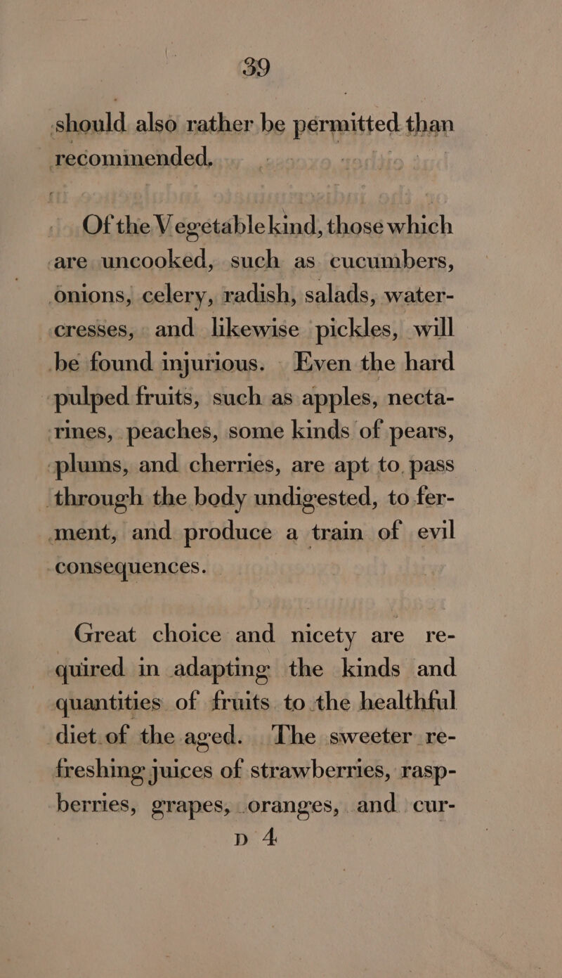 eid also rather be permitted than recomimended, Of the Vegetable kind, those which are uncooked, such as cucumbers, onions, celery, radish, salads, water- cresses, and likewise pickles, will be found injurious. _ Even the hard pulped fruits, such as apples, necta- tines, peaches, some kinds of pears, plums, and cherries, are apt to, pass through the body undigested, to fer- ment, and produce a train of evil consequences. Great choice and nicety are re- quired in adapting the kinds and quantities of fruits. to the healthful diet.of the aged. The sweeter re- freshing juices of strawberries, rasp- berries, grapes, .oranges, and. cur- p 4