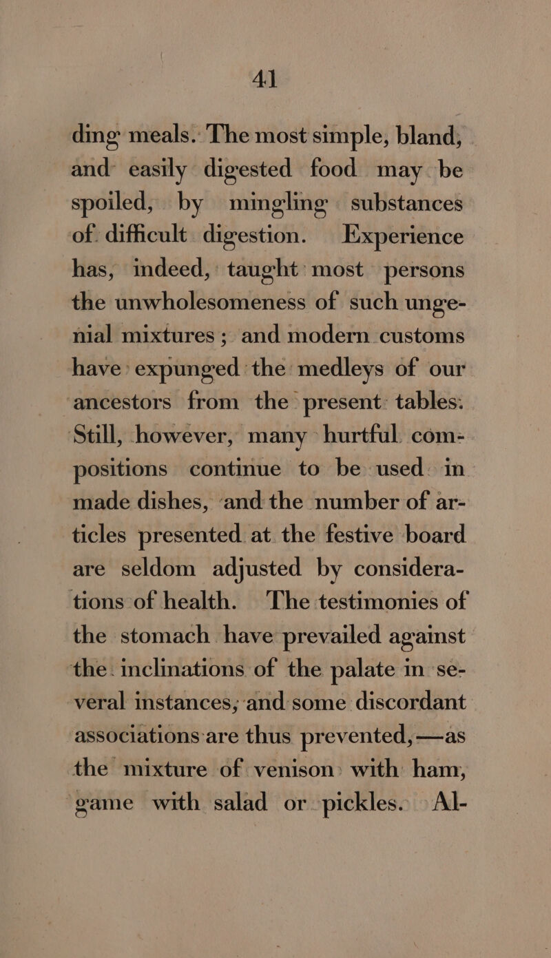 Al ding meals. The most simple, bland, and easily digested food may be spoiled, by mingling substances of. difficult digestion. Experience has, indeed,’ taught most persons the unwholesomeness of such unge- nial mixtures ; and modern customs have’ expunged the medleys of our ancestors from the present. tables: ‘Still, however, many hurtful com-. positions continue to be used: in made dishes, ‘and the number of ar- ticles presented at the festive board are seldom adjusted by considera- tions of health. The testimonies of the stomach. have prevailed against the. inclinations of the palate in ‘se- -veral instances; and some discordant associations are thus prevented, —as the mixture of venison: with ham, game with salad or pickles. Al-