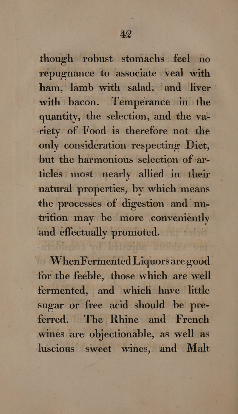 AQ though robust stomachs feel no repugnance to associate veal with ham, lamb with salad, and liver with bacon. Temperance in the quantity, the selection, and the va- riety of Food is therefore not the only consideration respecting Diet, but the harmonious selection of ‘ar- ticles most nearly allied in their natural properties, by which means the processes of digestion and nu- trition may be more conveniently and sds tte Helene AWitieu SORIA Liquors are mer for the feeble, those which are well fermented, and which have little sugar or free acid should be pre- ferred. The Rhine and French wines are objectionable, as well as luscious sweet wines, and Malt