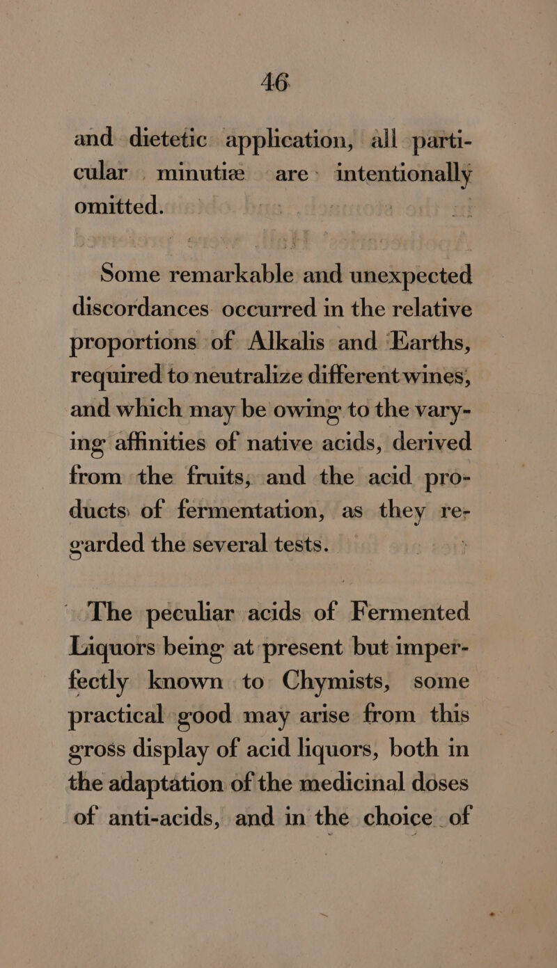 AG and dietetic application, all parti- cular minutie are: intentionally omitted. | Some remarkable and unexpected discordances. occurred in the relative proportions of Alkalis and ‘Karths, required to neutralize different wines, and which may be owing to the vary- ing affinities of native acids, derived from the fruits, and the acid pro- ducts: of fermentation, as they re- garded the several tests. The peculiar acids of Fermented Liquors bemg at present but imper- fectly known to Chymists, some practical good may arise from this gross display of acid liquors, both in the adaptation of the medicinal doses of anti-acids, and in the choice of