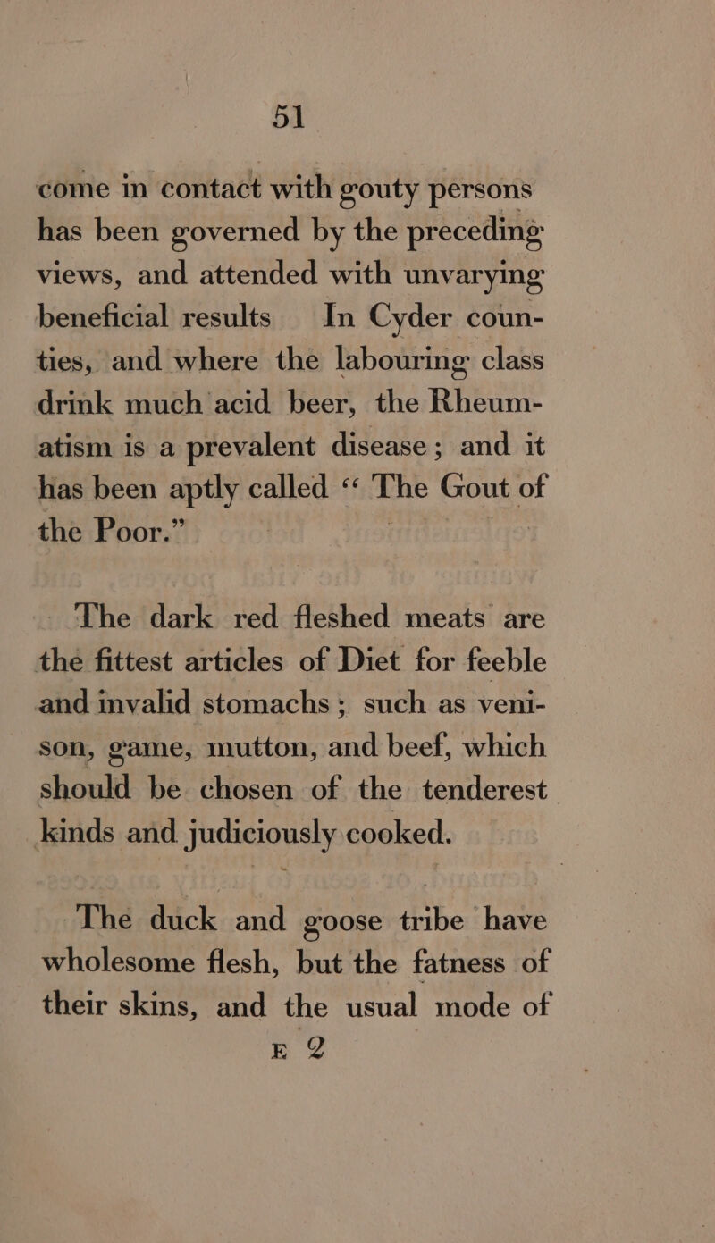 bine in'Contade with gouty persons has been governed by the preceding views, and attended with unvarymg beneficial results In Cyder coun- ties, and where the labouring class drink much acid beer, the Rheum- atism is a prevalent disease ; and it has been aptly called “ Scion Gout of the Poor.” | The dark red fleshed meats are the fittest articles of Diet for feeble and invalid stomachs ; such as veni- son, game, mutton, and beef, which should be chosen of the tenderest kinds and judiciously cooked. ~The dick and goose tribe have wholesome flesh, but the fatness of their skins, and the usual mode of EY