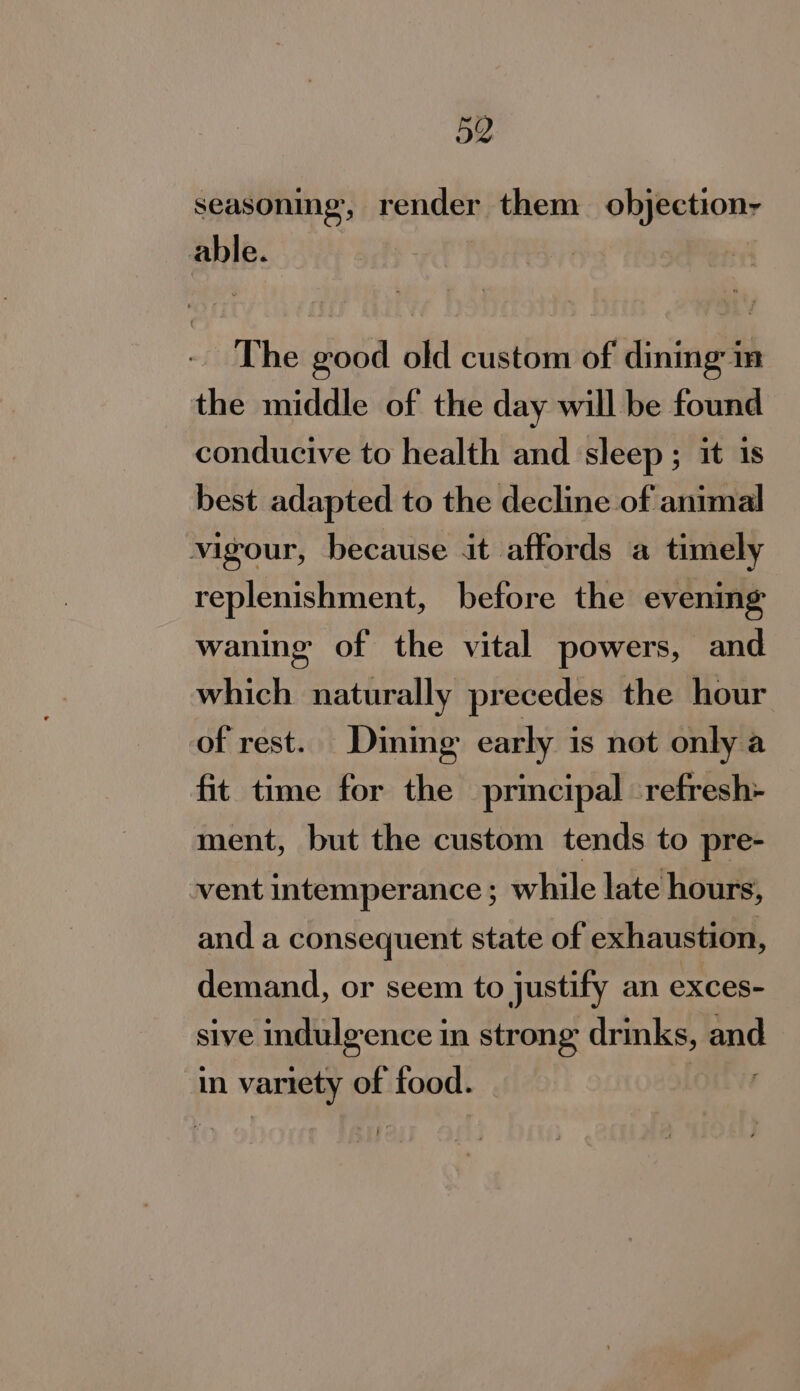 seasoning, render them oljeetiony ante: The good old custom of dining im the middle of the day will be found conducive to health and sleep ; it is best adapted to the decline of animal vigour, because it affords a timely replenishment, before the evening waning of the vital powers, and which naturally precedes the hour of rest. Dining early is not only a fit time for the principal refresh- ment, but the custom tends to pre- vent intemperance ; while late hours, and a consequent state of exhaustion, demand, or seem to justify an exces- sive indulgence in strong drinks, and in variety of food.