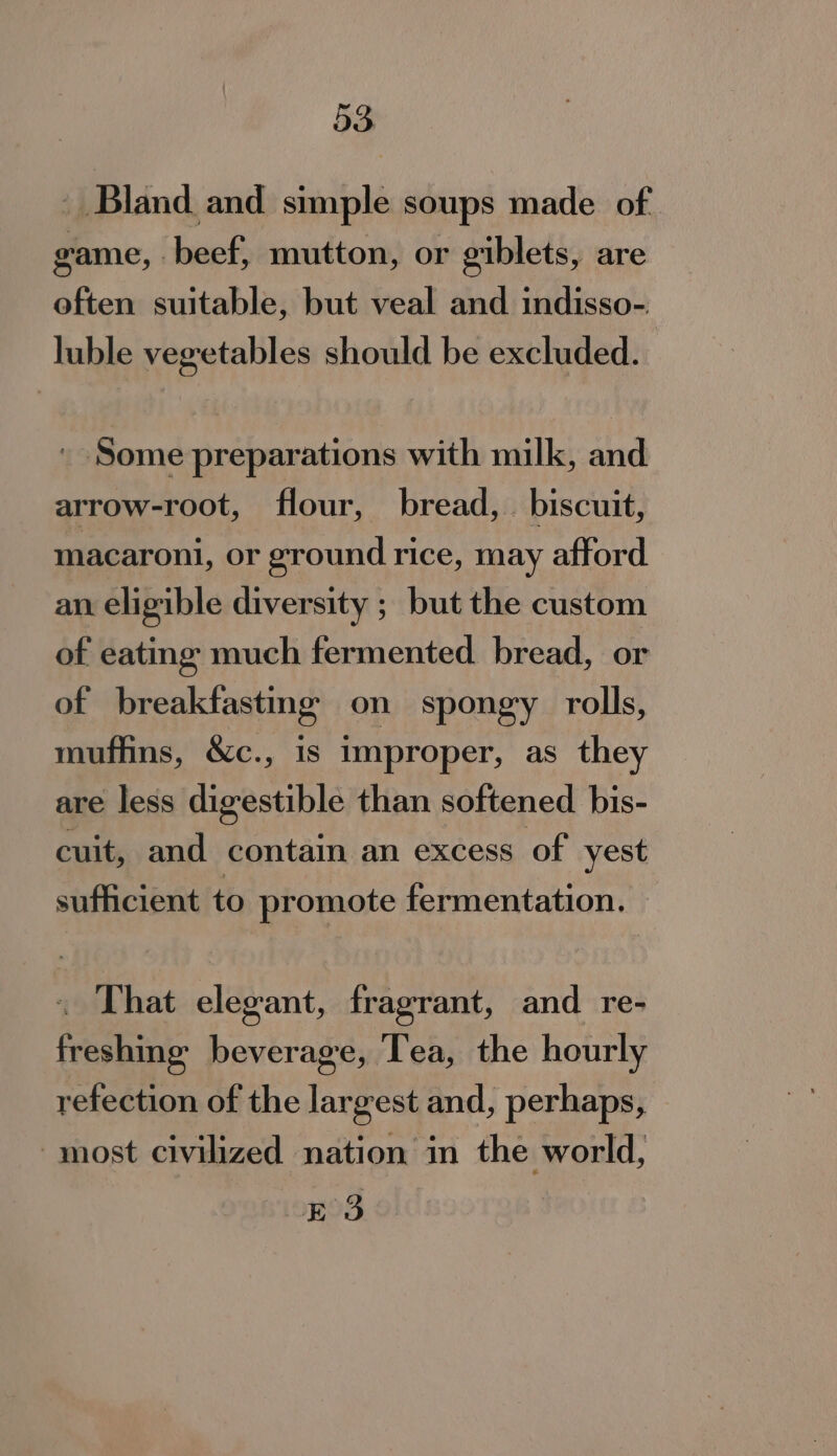 a3 _ Bland and simple soups made of. game, beef, mutton, or giblets, are often suitable, but veal and indisso- luble vegetables should be excluded. ' Some preparations with milk, and arrow-root, flour, bread, biscuit, macaroni, or ground rice, may afford an eligible diversity ; but the custom of eating much fermented bread, or of breakfastmg on spongy rolls, muffins, &amp;c., is improper, as they are less digestible than softened bis- cuit, and contain an excess of yest sufficient to promote fermentation. . That elegant, fragrant, and re- freshing beverage, Tea, the hourly refection of the largest and, perhaps, ‘most civilized nation in the world, E3