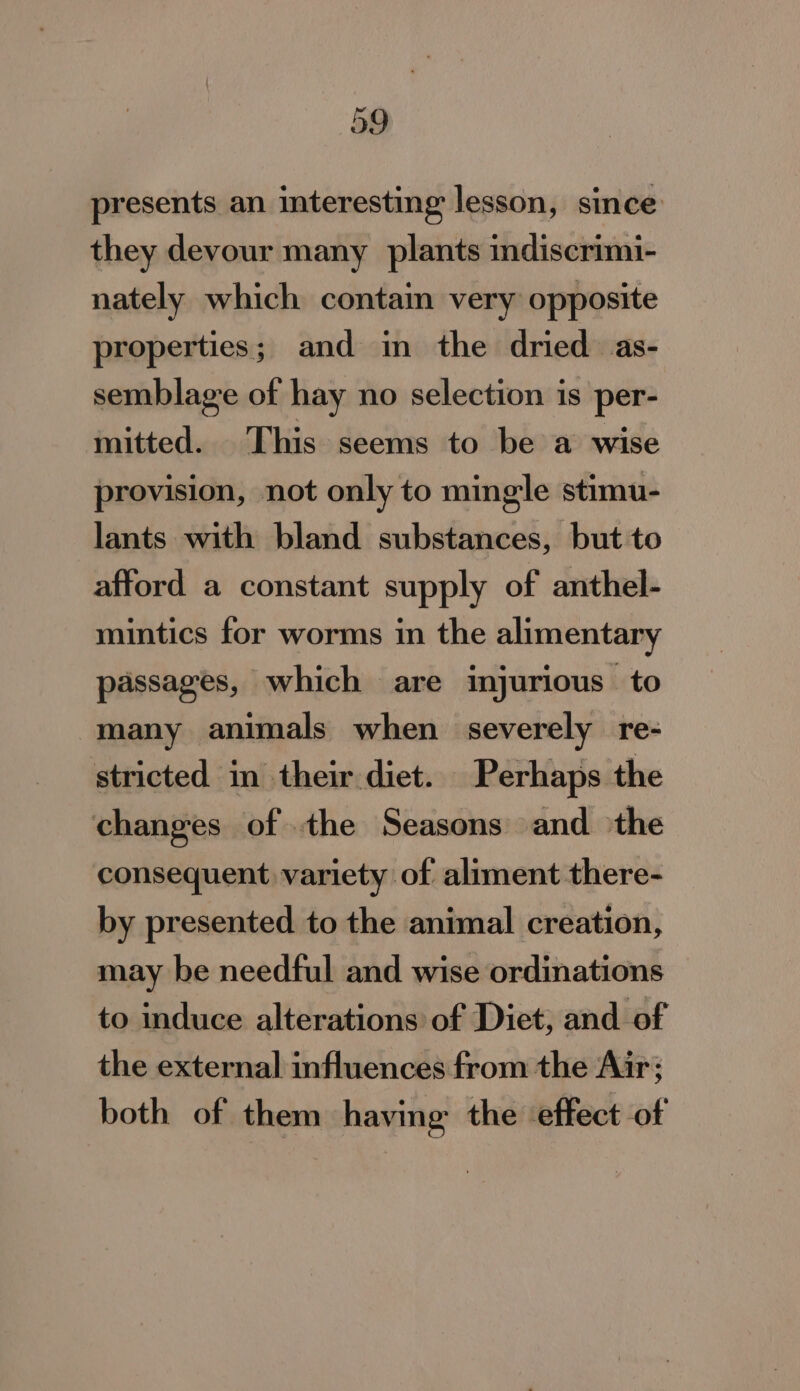 presents an interesting lesson, since they devour many plants indiscrimi- nately which contain very opposite properties; and in the dried as- semblage of hay no selection is per- mitted. This seems to be a wise provision, not only to mingle stimu- lants with bland substances, but to afford a constant supply of anthel- mintics for worms in the alimentary passages, which are injurious to many animals when severely re- stricted in their diet. Perhaps the changes of .the Seasons and the consequent variety of aliment there- by presented to the animal creation, may be needful and wise ordinations to induce alterations of Diet; and of the external influences from the Air; both of them having the effect of