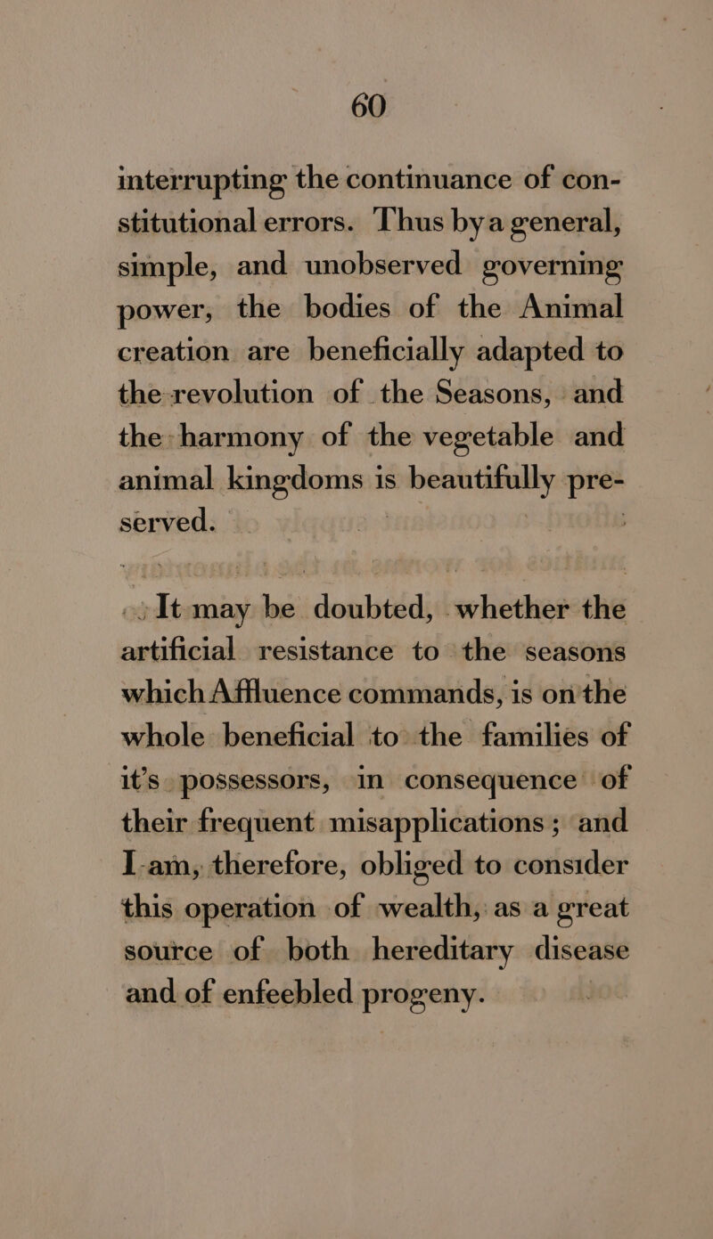 interrupting the continuance of con- stitutional errors. Thus bya general, simple, and unobserved governing power, the bodies of the Animal creation are beneficially adapted to the-revolution of the Seasons, and the harmony of the vegetable and animal nasal is anseaianen: pe served. | .) It may be doubted, whether the artificial resistance to the seasons which Affluence commands, is on'the whole beneficial to the families of it’s. possessors, in consequence of their frequent misapplications ; and I-am, therefore, obliged to consider this operation of wealth, as a great source of both hereditary disease and of enfeebled progeny.