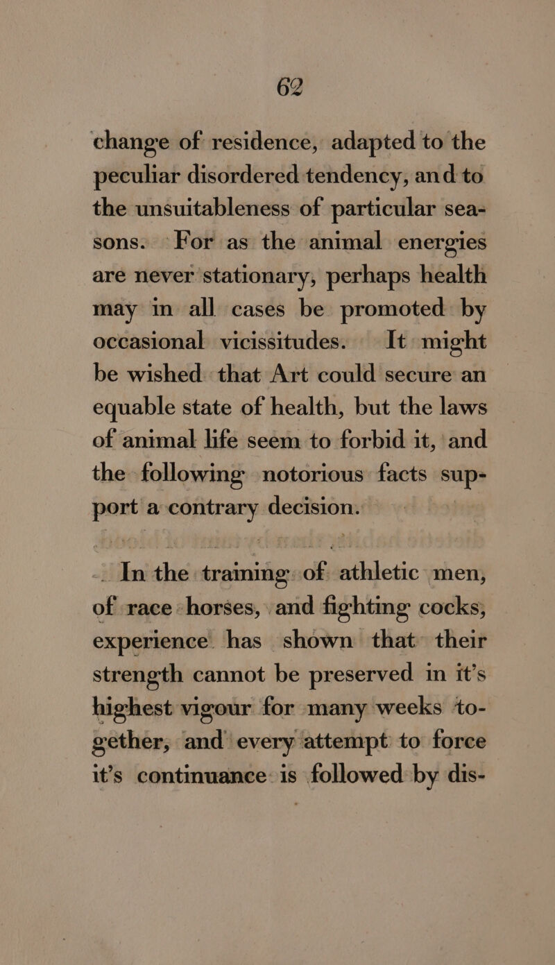change of residence, adapted to the peculiar disordered tendency, and to the unsuitableness of particular sea- sons. For as the animal energies are never stationary, perhaps health may in all cases be promoted by occasional vicissitudes. It might be wished. that Art could secure an equable state of health, but the laws of animal life seem to forbid it, and the following notorious’ facts saps port a ere decision. : aj a ‘he | siiasitin of; | hildesic men, of race horses, and fighting cocks, experience. has shown that their strength cannot be preserved in it’s highest vigour for many weeks ‘to- gether, and_ every attempt: to force it’s continuance: is followed by dis-