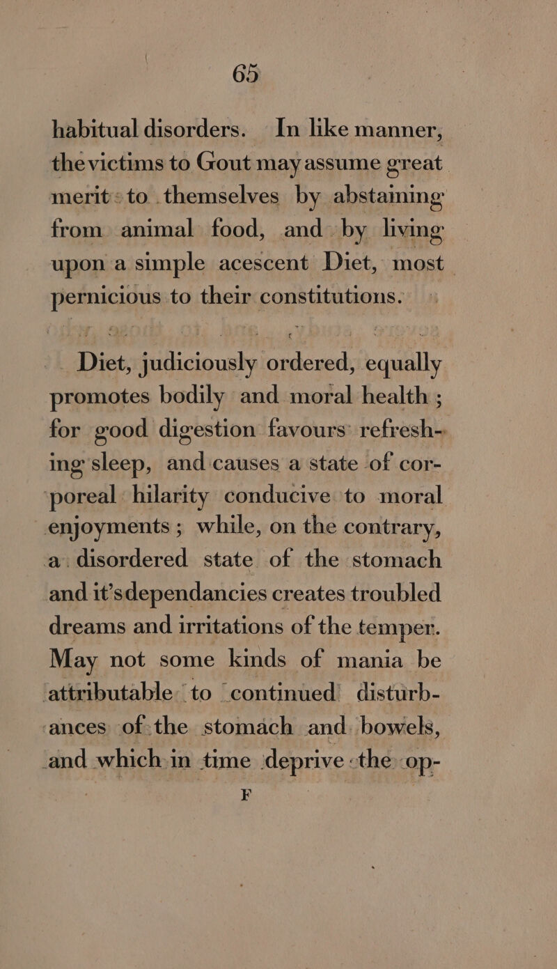 habitual disorders. In like manner, thevictims to Gout may assume great. merits to themselves by abstaming from animal food, and. by living upon a simple acescent Diet, most pernicious to their constitutions. Diet, judiciously ordered, equally promotes bodily and moral health ; for good digestion favours’ refresh~ ing sleep, and causes a state of cor- ‘poreal: hilarity conducive to moral enjoyments ; while, on the contrary, a. disordered state of the stomach and it’sdependancies creates troubled dreams and irritations of the temper. May not some kinds of mania be attributable to continued’ disturb- ances ofthe stomach and. bowels, and which in time deprive -the op- F