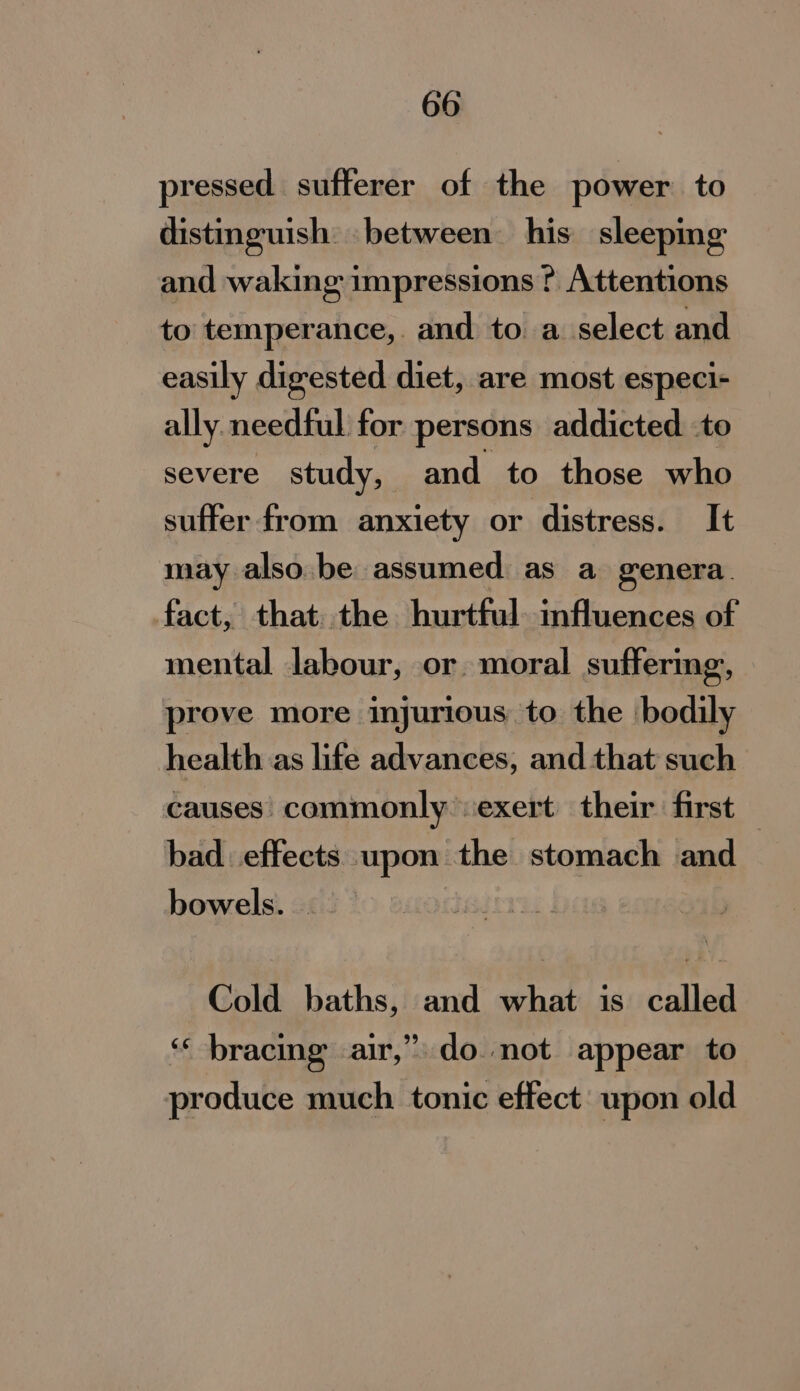 pressed sufferer of the power to distinguish between his sleeping and waking impressions ? Attentions to temperance, and to a select and easily digested diet, are most especi- ally needful for persons addicted to severe study, and to those who suffer from anxiety or distress. It may also be assumed as a genera. fact, that..the hurtful. influences of mental labour, or. moral suffering, prove more injurious to the bodily health as life advances, and that such causes’ commonly exert their first bad effects upon the stomach and bowels. Cold baths, and what is called ‘‘ bracing air,” do not appear to produce much tonic effect: upon old