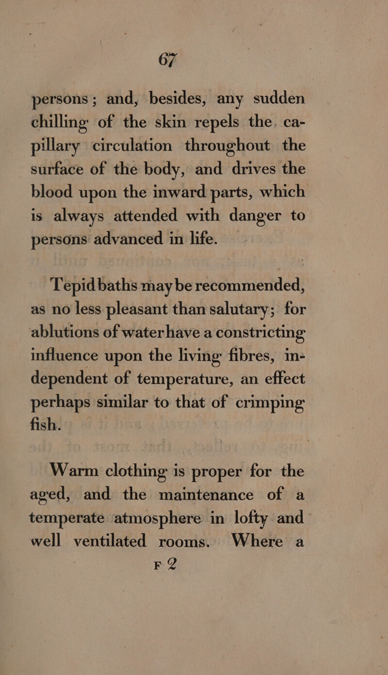 persons ; and, besides, any sudden chilling of the skin repels. the. ca- pillary circulation throughout the surface of the body, and drives the blood upon the inward parts, which is always attended with danger to persons advanced in life. Tepid baths may be recommended, as no less pleasant than salutary; for ablutions of water have a constricting influence upon the living fibres, in- dependent of temperature, an effect perhaps similar to that of crimping fish. Warm clothing is proper for the aged, and the maintenance of a temperate atmosphere in lofty and well ventilated rooms. Where a FQ