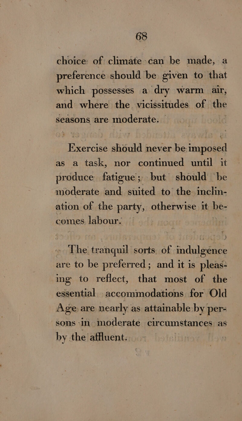choice: of climate-can be made, a preference should be given to that which possesses a dry warm air, and where the vicissitudes of. the Seasons are moderate. no tee shiisuid never be imposed as a task, nor continued until it produce fatigue ;, ‘but should ‘be moderate and. suited to the inclin- ation of the party, otherwise it bi: comes labour. © : . The tr end, sorts. of indulgence are to be preferred ; and it is pleas- ing to reflect, that most of the essential accommodations for Old Age are nearly as attainable by per- sons in moderate circumstances as by the affluent.