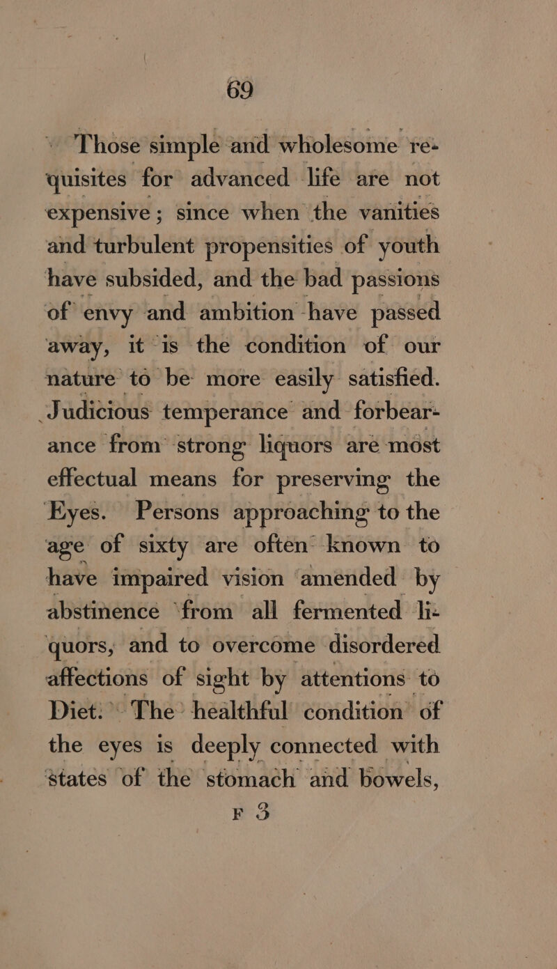 Those simple and wholesome re+ quisites for advanced life are not expensive ; since when the vanities and turbulent propensities of youth have subsided, and the bad passions of envy and ambition have passed away, it is the condition of our nature to be more easily. satistied. Judicious temperance and forbear- ance from’ strong: liquors are most effectual means for preserving the yes. Persons approaching to the age of sixty are often known to have impaired vision ‘amended by abstinence ‘from all fermented liz quors, and to overcome disordered affections of sight by attentions. to Diet: The: healthful condition’ of the eyes is deeply connected with states of the stomach and bowels, FO