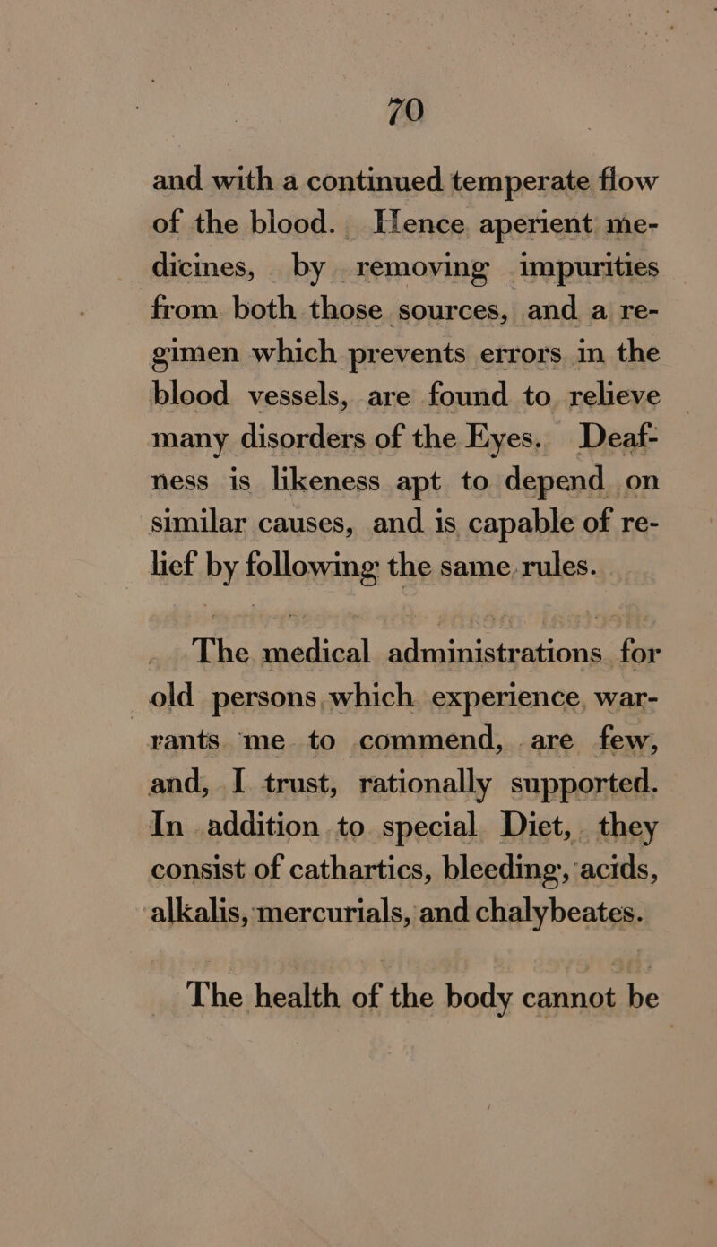 and with a continued temperate flow of the blood. Hence. aperient me- dicines, by removing impurities from. both those sources, and a re- gimen which prevents errors in the blood vessels, are found to. relieve many disorders of the Eyes. Deatf- ness is likeness apt to depend on similar causes, and. is capable of re- | lief by followings the same. rules. | The sdadidal erienmmrsioas Site old persons, which experience, war- -xants me to commend, are few, and, I trust, rationally supported. In addition to special. Diet, they consist of cathartics, bleeding, acsils: alkalis, mercurials, and chalybeates. The health of the body cima cs
