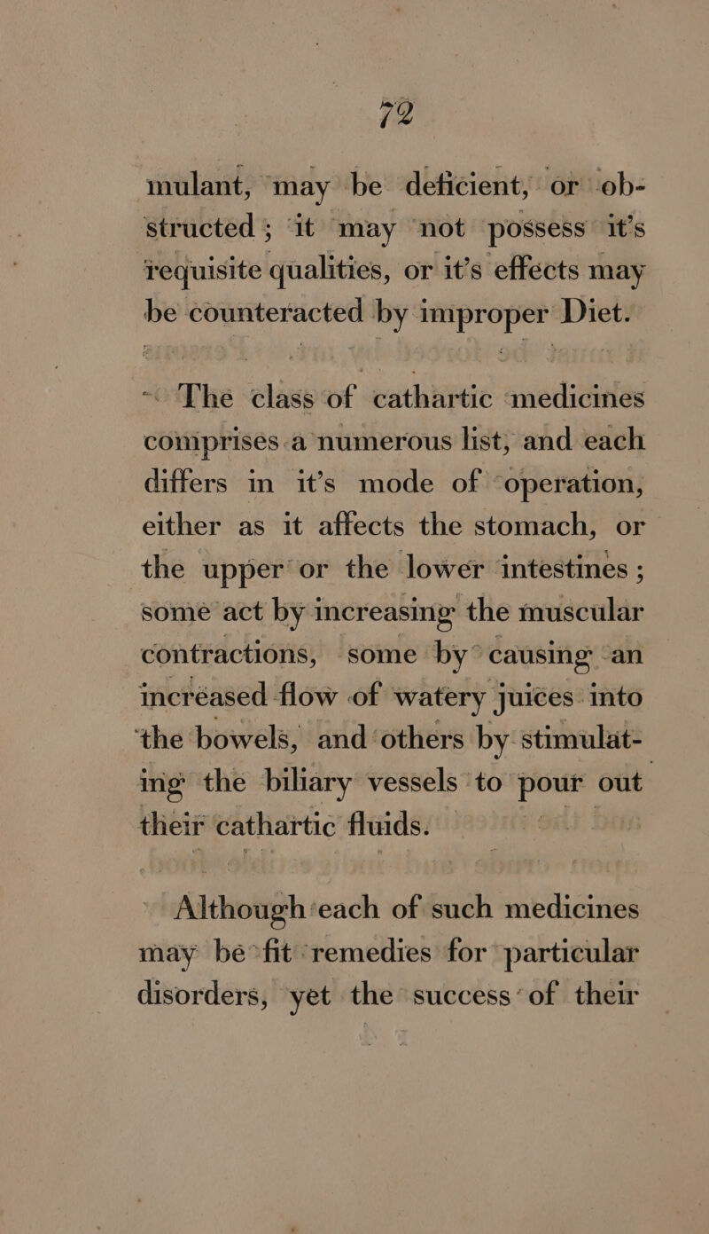 mulant, “may be deficient, or ob- structed ; ‘it ‘may not possess’ it’s requisite qualities, or it’s effects may be counteracted by improper Diet. ~ The class of cathartic «medicines comprises a numerous list; and each differs in it’s mode of ‘operation, either as it affects the stomach, or the upper or the lower ‘intestines ; some act by i increasing the ebb contractions, some by” causing’ - an incréased flow of watery juices: into the bowels, and ‘others by stimulat- ing the biliary vessels ‘to —— out their cathartic fluids. | “Although ‘each of such medicines may be&gt;fit ‘remedies for particular disorders, yet the success’ of their