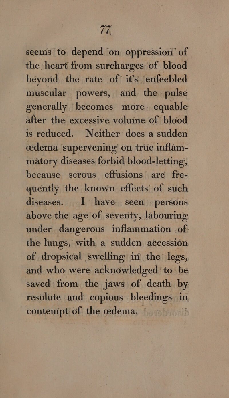 Ch seems to depend on oppression’ of the heart from surcharges of blood béyond the rate of it’s enfeebled muscular powers, and the pulse generally becomes more: equable after the excessive voluine of blood is reduced. Neither does a sudden oedema supervening’ on true inflam- matory diseases forbid blood- -letting’, because serous effusions’ are fre- quently the known effects’ of such diseases. I have seen persons above the age of seventy, labouring under dangerous inflammation of: the lungs, with a sudden accession of dropsical swelling’ ini the’ legs, and who were acknowledged to be saved from the jaws of death by. , resolute . ud copious | bleeding. in. contenipt’ of the oedema. |