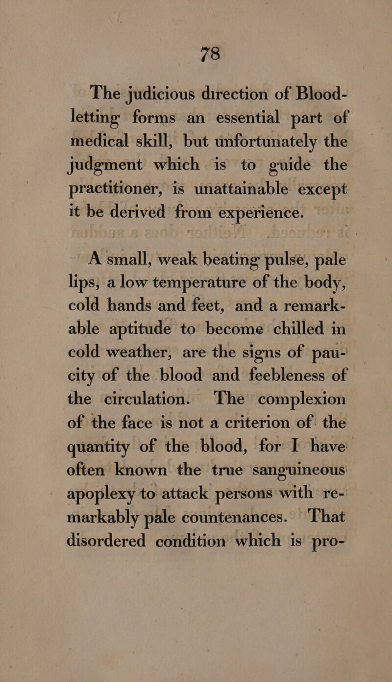 The judicious direction of Blood- letting forms an essential part of medical skill, but unfortunately the judgment which is to guide the practitioner, is unattainable except it be derived from experience. A small, weak beating pulse, pale lips, a low temperature of the body, cold hands and feet, and a remark- able aptitude to become chilled in cold weather, are the signs of pau- city of the blood and feebleness of the circulation. The complexion of the face is not a criterion of: the quantity of the blood, for I have often known the true ‘sanguineous apoplexy to attack persons with re- markably pale countenances. ‘That disordered condition which 1s’ pro-