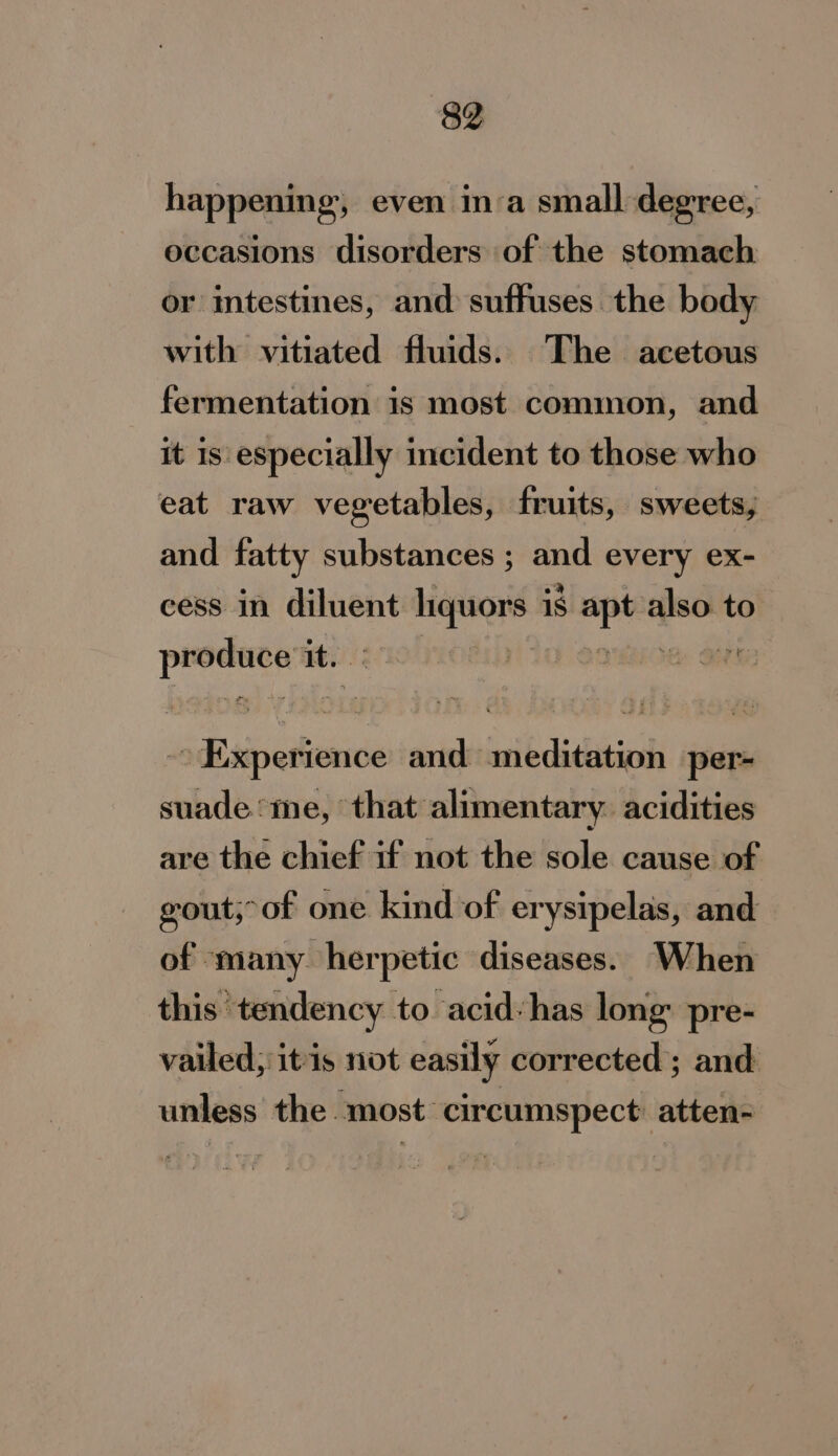 happening, even inva small degree, occasions disorders of the stomach or intestines, and suffuses the body with vitiated fluids. The acetous fermentation is most common, and it is especially incident to those who eat raw vegetables, fruits, sweets, and fatty substances ; and every ex- cess in diluent liquors is a also. to produce it. ROBIN! a Gh Exiperience and meditation per- suade me, that alimentary. acidities are the chief if not the sole cause of gout,-of one kind of erysipelas, and of many herpetic diseases. When this tendency to acid-has long’ pre- vailed; itis not easily corrected’; and unless the most: circumspect atten-