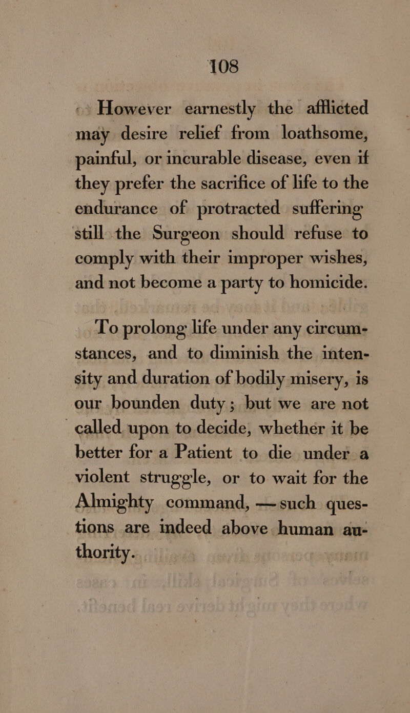 ©» However earnestly the afflicted may desire relief from loathsome, painful, or incurable disease, even if they prefer the sacrifice of life to the endurance of protracted suftermg still. the Surgeon should refuse to comply with their improper wishes, and not become a party to homicide. To prolong life under any circum- stances, and to diminish the inten- sity and duration of bodily misery, is our bounden duty; but we are not ) called. upon to decide, whether it be better for a Patient to die under a violent struggle, or to wait for the Almighty command, —such ques- tions are indeed above human au- thority. _