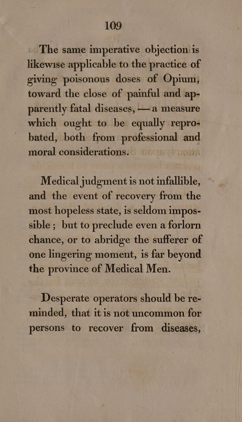 _ The same imperative objection. is likewise applicable to the practice of giving poisonous doses of Opium, toward the close of painful and ap- parently fatal diseases, —a measure which ought to be equally repro; bated, both from ehnviaiar and moral considerations. Medical judgment is not infallible, and the event of recovery from the most hopeless state, is seldom impos- sible ; but to preclude even a forlorn chance, or to abridge the sufferer of one lingering moment, is far beyond the province of Medical Men. _ Desperate operators should be re- minded, that it is not uncommon for persons to recover from diseases,