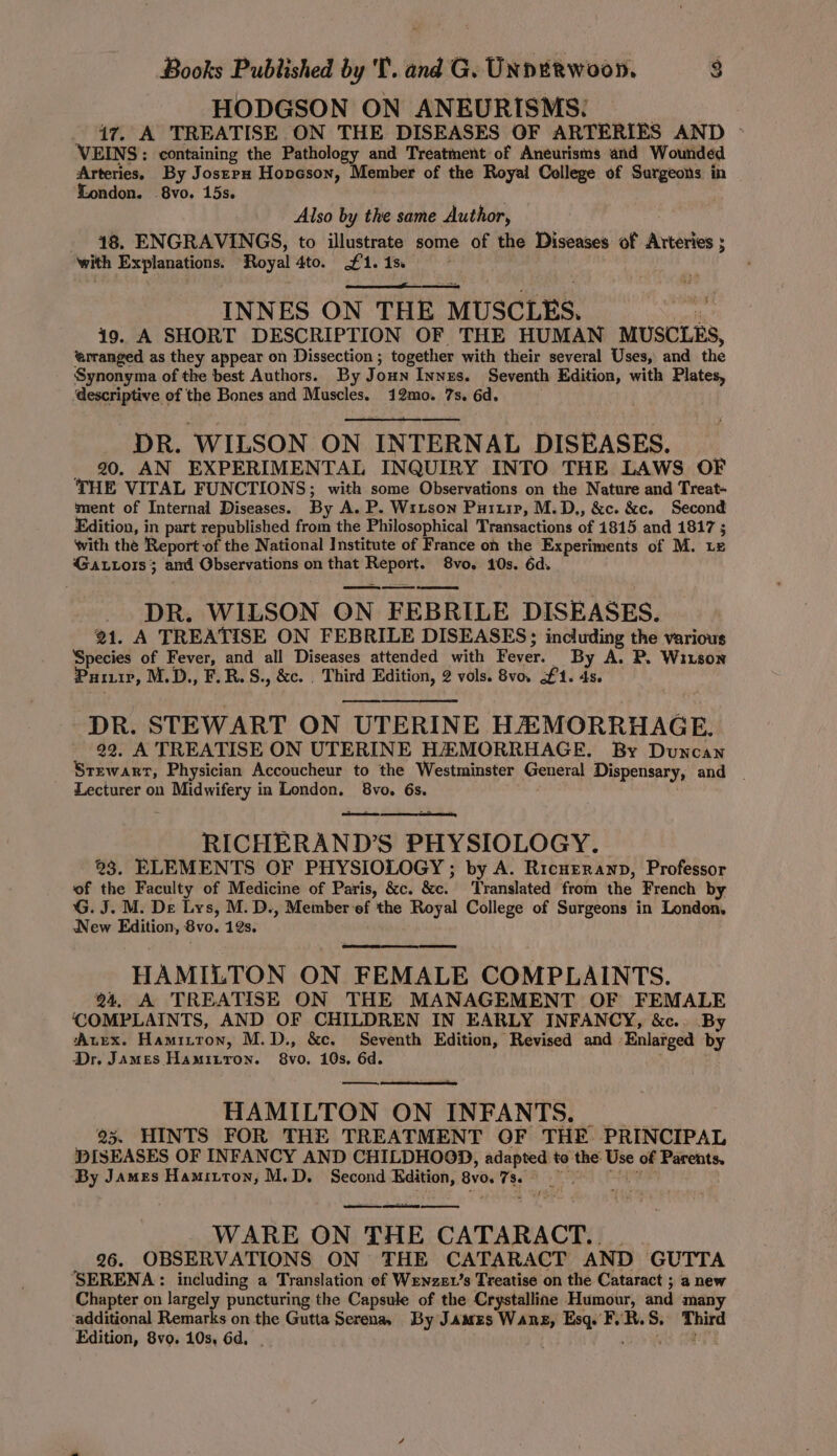 HODGSON ON ANEURISMS: _ 47. A TREATISE ON THE DISEASES OF ARTERIES AND - VEINS: containing the Pathology and Treatment of Aneurisms and Wounded Arteries. By Joszrpx Hopcson, Member of the Royal College of nated. in London. 8vo, 15s. Also by the same Author, 18. ENGRAVINGS, to illustrate some of the Diseases of Arteries ; with Explanations. Royal 4to. £1.15 INNES ON THE MUSCLES. 19. A SHORT DESCRIPTION OF THE HUMAN MUSCLES, ‘arranged as they appear on Dissection ; together with their several Uses, and the Synonyma of the best Authors. By Joun Innes. Seventh Edition, with Plates, descriptive of the Bones and Muscles. 12mo. 7s. 6d. . DR. ‘WILSON ON INTERNAL DISEASES. _ 20. AN EXPERIMENTAL INQUIRY INTO THE LAWS OF THE VITAL FUNCTIONS; with some Observations on the Nature and Treat- ment of Internal Diseases. By A. P. Witson Puitir, M.D,, &amp;c. &amp;c. Second Edition, in part republished from the Philosophical Transactions of 1815 and 1817 5 with the Report of the National Institute of France on the Experiments of M. Le Gattots 3 and Observations on that ripe 8vo. 10s. 6d. DR. WILSON ON FEBRILE DISEASES. 21. A TREATISE ON FEBRILE DISEASES; including the various Species of Fever, and all Diseases attended with Fever. _ By A. P. Wiis0Nn Purp, M.D., F.R.S., &amp;e. . Third Edition, 2 vols. Bvo. £1. 4s, DR. STEWART ON UTERINE HEMORRHAGE. 22. A TREATISE ON UTERINE HZ MORRHAGE. By Duncan Stewart, Physician Accoucheur to the Westminster General Dispensary, and | Lecturer on shies tilaga fh in London. 8vo. 6s. se RICHERAND’S PHYSIOLOGY. 3. ELEMENTS OF PHYSIOLOGY; by A. Ricueranp, Professor of the Faculty of Medicine of Paris, &amp;c. &amp;c. Translated from the French by G. J. M. De Lys, M. D., Member‘ef the Royal College of Surgeons in London. New Edition, 8vo. 12s, HAMILTON ON FEMALE COMPLAINTS. @4. A TREATISE ON THE MANAGEMENT OF FEMALE COMPLAINTS, AND OF CHILDREN IN EARLY INFANCY, &amp;c.. By ‘Axex. Hamitton, M.D., &amp;c, Seventh Edition, Revised and Enlarged by Dr. James Hamizron. 8vo. 10s. 6d. ——, HAMILTON ON INFANTS. 95. HINTS FOR THE TREATMENT OF THE PRINCIPAL ‘DISEASES OF INFANCY AND CHILDHOOD, adapted to the: Use of Parents. By James Hamitton, M.D. Second wos Bv0. ue ee WARE ON THE CATARACT. 26. OBSERVATIONS ON THE CATARACT AND ‘GUTTA ‘SERENA : including a Translation of Wenzev’s Treatise on the Cataract ; a new Chapter on largely puncturing the Capsule of the Crystalline Humour, and many ‘additional Remarks on the Gutta Serena By James Wang, Esq. FVR. S. et Edition, 8vo. 10s, 6d,