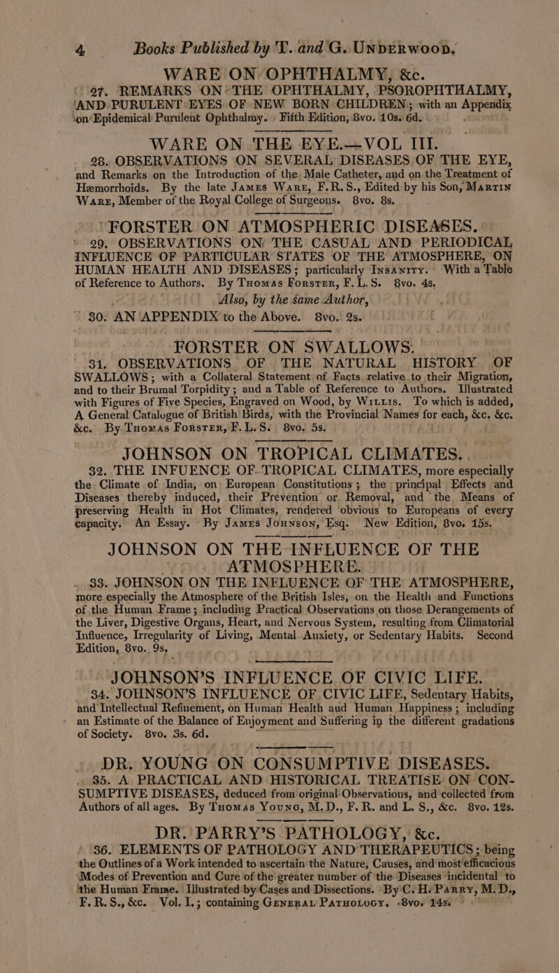 WARE ON OPHTHALMY, &amp;c. 97. REMARKS ON* THE OPHTHALMY, PSOROPHTHALMY, ‘AND. PURULENT EYES OF NEW BORN: CHILDREN; ‘with an Appendix :on’Epidemical Purulent Qphthalmy. » Fifth Edition, 8vo. 10s.. 6d. WARE ON THE EYE.—VOL III. 28. OBSERVATIONS ON SEVERAL DISEASES OF THE EYE, and Remarks on the Introduction of the Male Catheter, and on. the Treatment o Hemorrhoids. By the late James Ware, F.R.S., Edited by his Son, Martin Warez, Member of the Royal College of Surgeons. 8v0. 8s. ' FORSTER ON ATMOSPHERIC DISEASES. 29. OBSERVATIONS ON; THE CASUAL AND PERIODICAL INFLUENCE OF PARTICULAR STATES OF THE ATMOSPHERE, ON HUMAN HEALTH AND DISEASES; particularly Insanrry. With a Table of Reference to Authors, By Tuomas Forster, F.L.S. 8vo, 4s, Also, by the same Author, 1 80: AN pita da to nee Above. 8vo. a. FORSTER 0 ON SWALLOWS. 31. OBSERVATIONS OF THE NATURAL HISTORY OF SWALLOWS; with a Collateral Statement of Facts relative to their Migration, and to their Brumal Torpidity ; and a Table of Reference to Authors. Illustrated with Figures of Five Species, Engraved on Wood, by Wits. To which is added, A General Catalogue of British Birds, with the Provincial Names fa each, &amp;c, &amp;e. &amp;c. By. Tuomas Forster, F.L.S. 8vo, 5s. . JOHNSON ON TROPICAL CLIMATES., — 32. THE INFUENCE OF- TROPICAL CLIMATES, more especially the Climate of India, on European Constitutions ; the prine{pal Effects and Diseases thereby induced, their Prevention or Removal, and the Means of preserving Health im Hot Climates, rendered obvious to Europeans of every capacity. An Essay. By James J OHNSON, Esq. New Edition, By0. 1s. JOHNSON ON THE INFLUENCE OF THE . ATMOSPHERE. | 33. JOHNSON ON THE INFLUENCE OF THE ATMOSPHERE, more especially the Atmosphere of the British Isles, on the Health and Functions of the Human Frame; including Practical Observations on those Derangements of the Liver, Digestive Organs, Heart, and Nervous System, resulting from Climatorial Influence, Irregularity of Living, Mental. Anxiety, or Sedentary Habits. Second Edition, 8vo. 9s. JOHNSON? S INFLUENCE OF CIVIC LIFE. _ 84. JOHNSON’S INFLUENCE OF CIVIC LIFE, Sedentary Habits, and Intellectual Refinement, on Human Health aud Human Happiness ; including an Estimate of the Balance of Enjoyment and Suffering in the diiferent gradations of Society. 8vo,. 3s. 6d. DR. YOUNG ON CONSUMPTIVE DISEASES. . 85. A PRACTICAL AND HISTORICAL TREATISE ON CON- SUMPTIVE DISEASES, deduced from original:Observations, and collected from Authors of all ages. By Tuomas YOUNG. M.D., F.R. and L. S., &amp;c. 8vo. 12s. DR. PARRY’S PATH HOLOGY, &amp;c. 36. ELEMENTS OF PATHOLOGY AND THERAPEUTICS ; being the Outlines of a Work intended to ascertain the Nature, Causes, and host efficacious Modes of Prevention and Cure of the greater number of ‘the ‘Diseases ‘incidental to ‘the Human Frame. Illustrated by Cases and Dissections. ‘By 'C. H. Parry, M. 2: F.R.S., &amp;c. Vol. I,; containing Genera Paruotocy. -8vo. 148. ©