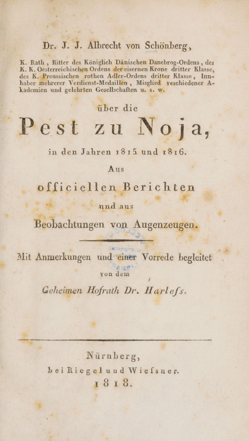 2 Dr. J. I. Älbrecht von Schönberg , u K. Rath, Ritter des Königlich Dänischen Danebrog-Ordens , des K.K. Oesterreichischen Ordens der eisernen Krone dritter Klasse, des K eussischen rothen Adler-Ordens dritter Klasse, Inn- haber mehrerer Verdienst-Medaillen , Misglied veschiedener A- yet Pest zu Noja, in den Jahren ı3 1A und :31ı6. Aus BikipiglisngBerichten i | « ir. © und aus | Beobachtungen von it * ß hr , $ Mit Anmerkungen und einer Vorrede begleitet age‘ von dern / Geheimen Hofrath Dr. Harle/s. “ —- Nürnberg, beiRiegelund Wiefsner. 1818.