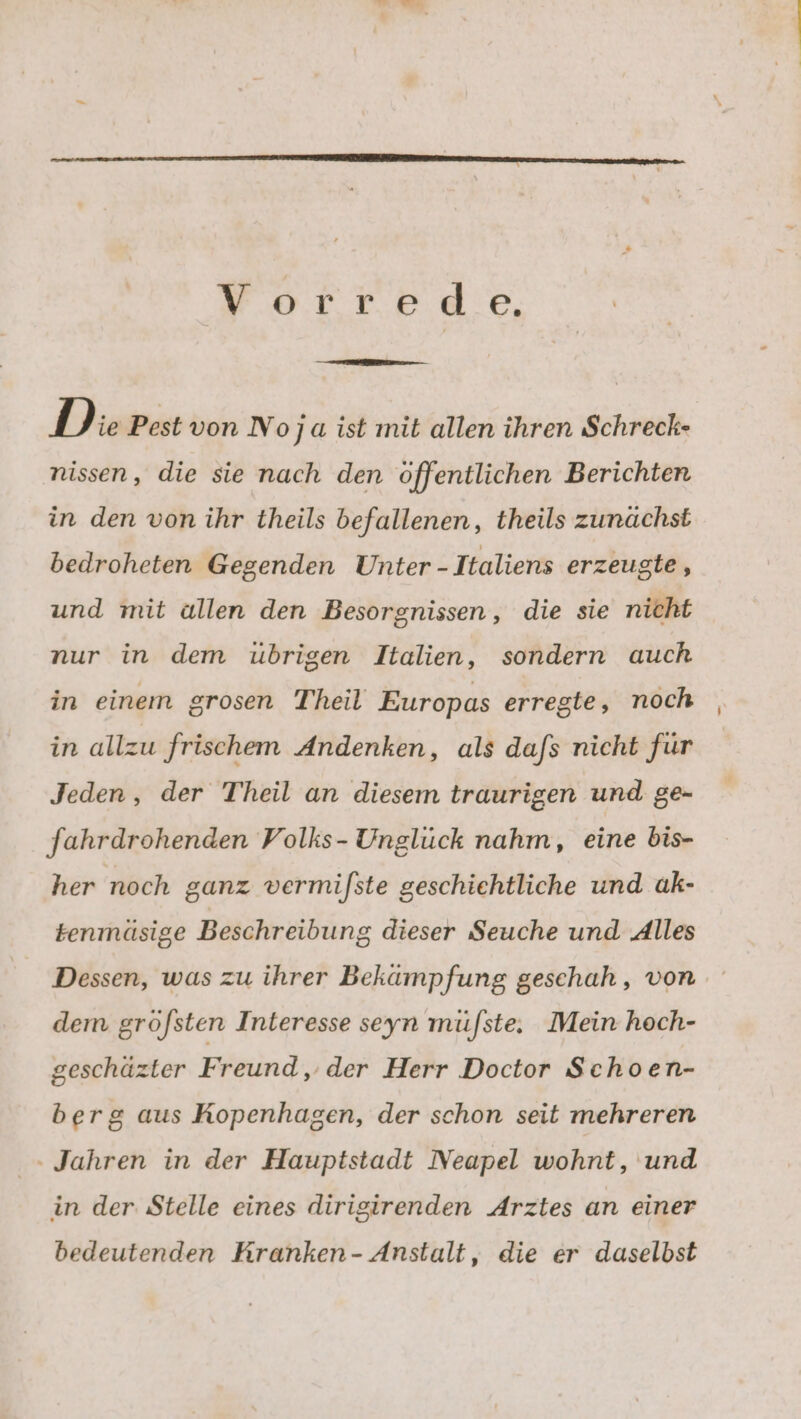 FolteRee, D ie Pest von No ja ist mit allen ihren Schreck- nissen, die sie nach den öffentlichen Berichten in den von ihr theils befallenen, theils zunächst bedroheten Gegenden Unter -Italiens erzeugte, und mit allen den Besorgnissen, die sie nicht nur in dem ubrigen Italien, sondern auch in einem grosen Theil Europas erregte, noch | in allzu frischem Andenken, als da/s nicht für Jeden, der Theil an diesem traurigen und ge- fahrdrohenden Volks- Unglück nahm, eine bis- her noch ganz vermifste geschichtliche und ak- tenmäsige Beschreibung dieser Seuche und Alles Dessen, was zu ihrer Bekämpfung geschah , von dem gröfsten Interesse seyn mü/ste. Mein hoch- geschäzter Freund, der Herr Doctor Schoen- berg aus Kopenhagen, der schon seit mehreren - Jahren in der Hauptstadt Neapel wohnt, und in der: Stelle eines dirigirenden Arztes an einer bedeutenden Rranken- Anstalt, die er daselbst
