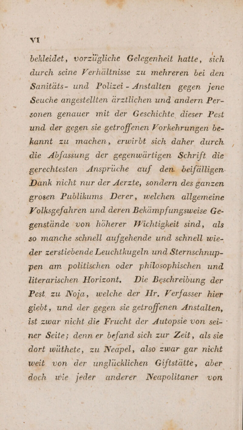 u 3 a vi bekleidet, vorzügliche Gelegenheit hatte, sich durch seine Verhältnisse zu mehreren bei den Sanitäts- und Polizei - Anstalten gegen jene Seuche angestellten arztlichen und andern Per- sonen genauer mit der Geschichte dieser Pest und der gegen sie getroffenen Vorkehrungen be- kannt zu machen, erwirbt sich daher durch die Abfassung der gegenwärtigen Schrift die gerechtesten Ansprüche auf den. beifälligen. Dank nicht nur der Aerzte, sondern des ganzen grosen Publikums Derer, welchen allgemeine Volksgefahren und deren Bekämpfungsweise Ge- genstände von höherer Wichtigkeit sind, als so manche schnell aufgehende und schnell wie- der zerstiebende Leuchtkugeln und Sternschnup- pen am politischen oder philosophischen und literarischen Horizont. Die Beschreibung der Pest zu Noja, welche der Hr. Verfasser hier giebt, und der gegen sie getroffenen Anstalten, ist zwar nicht die Frucht der Autopsie von sei- ' ner Seite; denn er befand sich zur Zeit, als sie dort wüthete, zu Neapel, also zwar gar nicht weit von der unglücklichen Giftstäite, aber doch wie jeder anderer Neapolitaner von