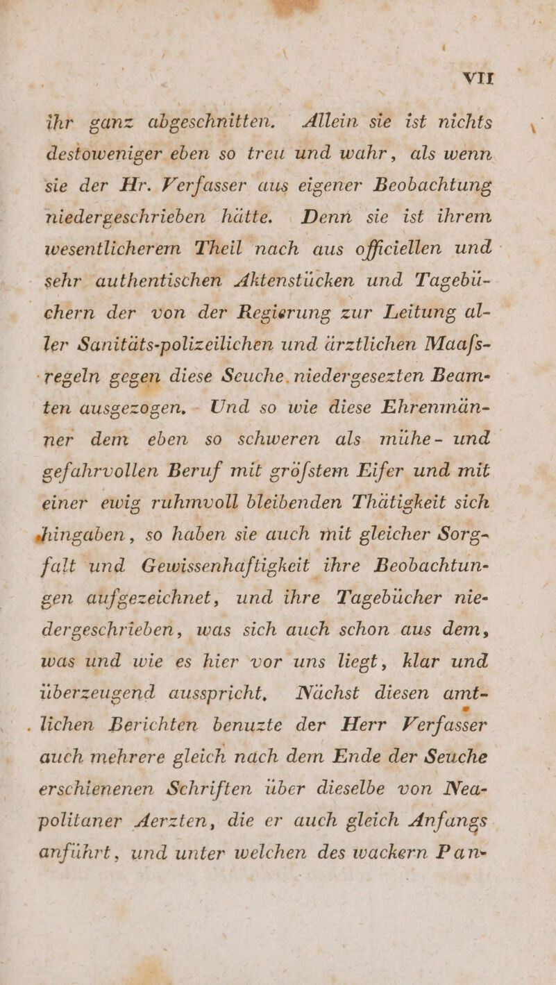 vir ihr ganz abgeschnitten. Allein sie ist nichts destoweniger eben so treu und wahr, als wenn sie der Hr. Verfasser aus eigener Beobachtung niedergeschrieben hätte. Denn sie ist ihrem wesentlicherem Theil nach aus offieiellen und sehr authentischen Aktenstücken und Tagebü- chern der von der Regierung zur Leitung al- ler Sanitäts-polizeilichen und ärztlichen Maafs- regeln gegen diese Seuche. niedergesezten Beam- ten ausgezogen. - Und so wie diese Ehrenmän- ner dem eben so schweren als mühe- und gefahrvollen Beruf mit gröfstem Eifer und mit einer ewig ruhmvoll bleibenden Thätigkeit sich „hingaben , so Naben siv aueh mil gleicher Sorg- falt und Gewissenhaftigkeit ihre Beobachtun- gen aufgezeichnet, und ihre Tagebücher nie- dergeschrieben, was sich auch schon aus dem, was und wie es hier vor uns liegt, klar und uberzeugend ausspricht, Nüchst diesen amt- .lichen Berichten benuzte der Herr Verfasser auch mehrere gleich nach dem Ende der Seuche erschienenen Schriften uber dieselbe von Nea- politaner Aerzten, die er auch gleich Anfangs anfuhrt, und unter welchen des wackern Pan-