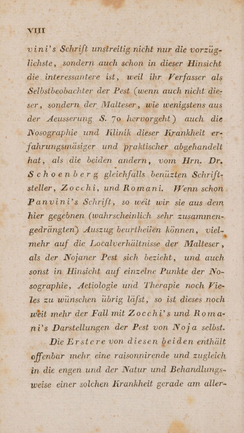 . vum vini’s Schrift unstreitig nicht nur die vorzüg- lichste, sondern auch schon in dieser Hinsicht die. interessantere ist, weil ihr Verfasser als Selbstbeobachter der Pest (wenn auch nicht die- ser, sondern der Malteser, wie wenigstens aus der deusserung $. 70 hervorgeht) auch die fahrungsmäsiger und praktischer abgehandelt hat, als die beiden andern, vom Hrn. Dr, Sc hoenber g gleichfalls benüzten Schrift: Panvini’s Schrift, so weit wir sie aus dem hier gegebnen ( wahrscheinlich sehr. zusammen- gedrängten) Auszug Beuhfheiile ER viel-, mehr auf die Localverhälinisse der Malteser , als der Nojaner Pest sich bezieht, und auch sonst in Hinsicht auf einzelne Punkte der No- sographie, Aetiologie und Therapie noch Vie- les zu wünschen ubrig la/st, so ist dieses noch weit mehr der Fall mit Zocchi’s und Roma- Die Erstere von diesen beiden enthält offenbar mehr eine raisonnirende und zugleich in die engen und der Natur und Behandlungs- weise einer solchen Krankheit gerade am aller-