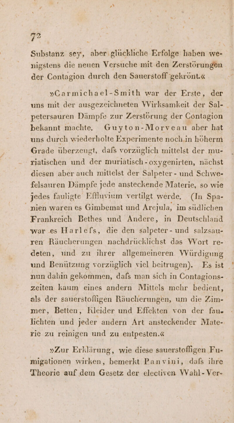 +v 2 Substanz sey, aber glückliche Erfolge haben we- nigstens die neuen Versuche mit den Zerstörungen der Contagion durch den Sauerstoff gekrönt.« »Carmichael-Smith war der Erste, der uns mit der ausgezeichneten Wirksamkeit der Sal- petersauren Dämpfe zur Zerstörung der Contagion bekannt machte. Guyton-Morveau aber hat uns durch wiederholte Experimente noch.in höherm Grade überzeugt, dafs vorzüglich mittelst der mu- riatischen und der muriätisch - oxygenirten, nächst diesen aber auch mittelst der Salpeter - und Schwe- felsauren Dämpfe jede ansteckende Materie, so wie jedes fauligte Effluvium vertilgt werde. (In Spa- _ pien waren es Gimbemat und Arejula, ım südlichen Frankreich Bethes und Andere, ın Deutschland war es Harlefs, die den salpeter- und salzsau- ren Räucherungen nachdrucklichst das YVort re- deten, und zu ihrer allgemeineren. Würdigung und Benützung vorzüglich viel beitrugen). Es ist _ nun dahin gekommen, dafs man sich ın Contagions- | zeiten kaum eines andern Mittels mehr bedient, als der sauerstofligen Räucherungen, um die Zim- mer, Betten, Kleider und Effekten von der fau« lichten und jeder andern Art ansteckender Mate- rie zu reinigen und zu entpesten.« »Zur Erklärung, wie diese sauerstofligen Fu- _ migationen wirken, bemerkt Panvini, dafs ihre Theorie auf dem Gesetz der electiven WVahl- Ver-