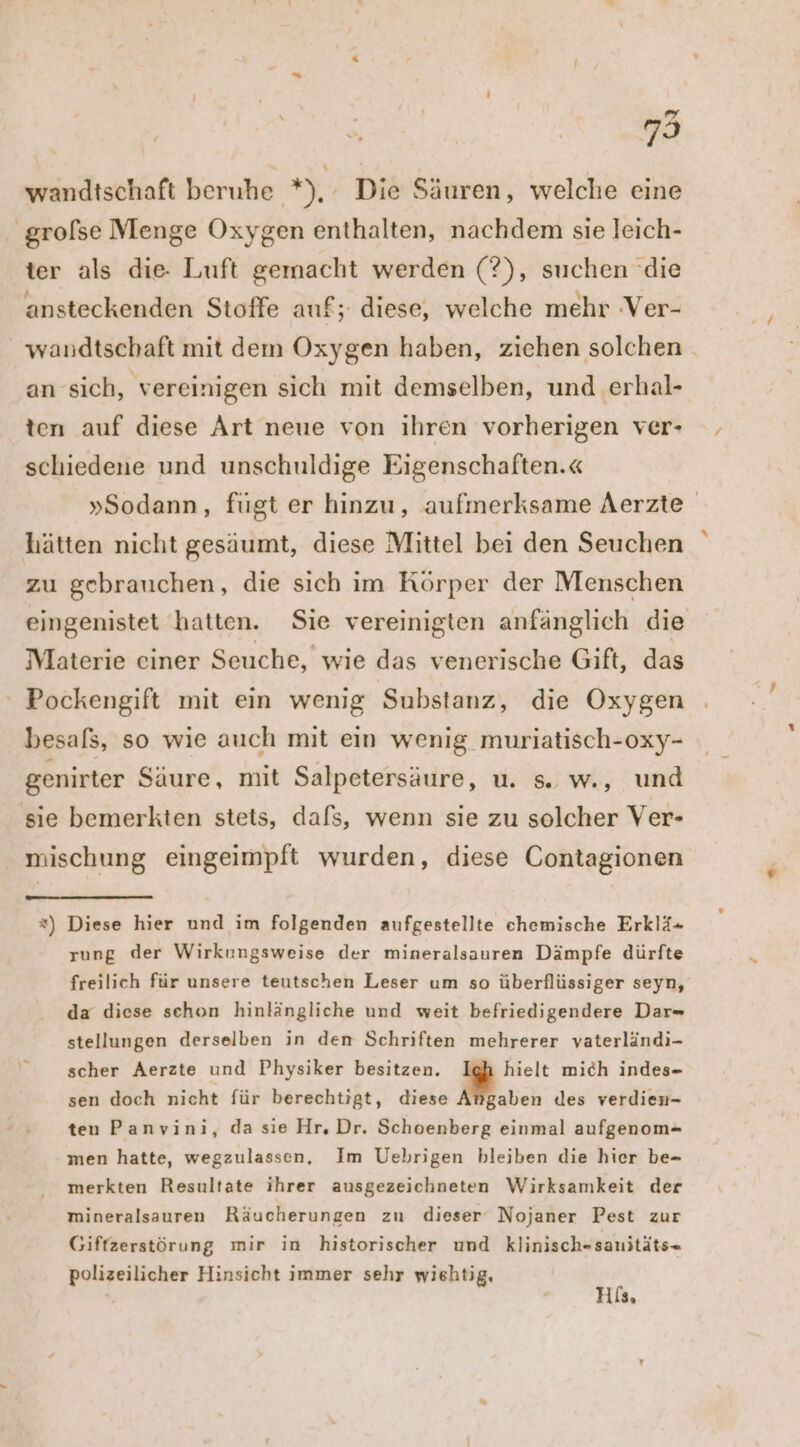 wandtschaft beruhe rn), Die Säuren, welche eine ‚grolse Menge Oxygen enthalten, nachdem sie leich- ter als die- Luft gemacht werden (?), suchen die ansteckenden Stoffe anf; diese, welche mehr Ver- wandtschaft mit dem Oxygen haben, ziehen solchen. an sich, vereinigen sich mit demselben, und erhal- ten auf diese Art neue von ihren vorherigen ver- schiedene und unschuldige Eigenschaften.« »Sodann, fügt er hinzu, aufmerksame Aerzte hätten nicht gesäumt, diese Mittel bei den Seuchen zu gebrauchen, die sich im Körper der Menschen eingenistet hatten. Sie vereinigten anfänglich die Materie einer Seuche, wie das venerische Gift, das ‘ Pockengift mit ein wenig Substanz, die Oxygen besals, so wie auch mit ein wenig muriatisch-oxy- genirter Saure, mit Salpetersäure, u. s. w., und sie bemerkten stets, dafs, wenn sie zu solcher Ver- mischung eingeimpft wurden, diese Contagionen *) Diese hier und im folgenden aufgestellte chemische Erklä+ rung der Wirkungsweise der mineralsauren Dämpfe dürfte freilich für unsere teutschen Leser um so überflüssiger seyn, da diese schon hinlängliche und weit befriedigendere Dar stellungen derselben in den Schriften mehrerer vaterländi- scher Aerzte und Physiker besitzen. hielt mich indes- sen doch nicht für berechtigt, diese Angaben des verdien- ten Panvini, da sie Hr. Dr. Schoenberg einmal aufgenom- men hatte, wegzulassen, Im Uebrigen bleiben die hier be- merkten Resultate ihrer ausgezeichneten Wirksamkeit der mineralsauren Räucherungen zu dieser Nojaner Pest zur Giffzerstörung mir in historischer und klinisch-sanitäts= polizeilicher Hinsicht immer sehr wiehtig,
