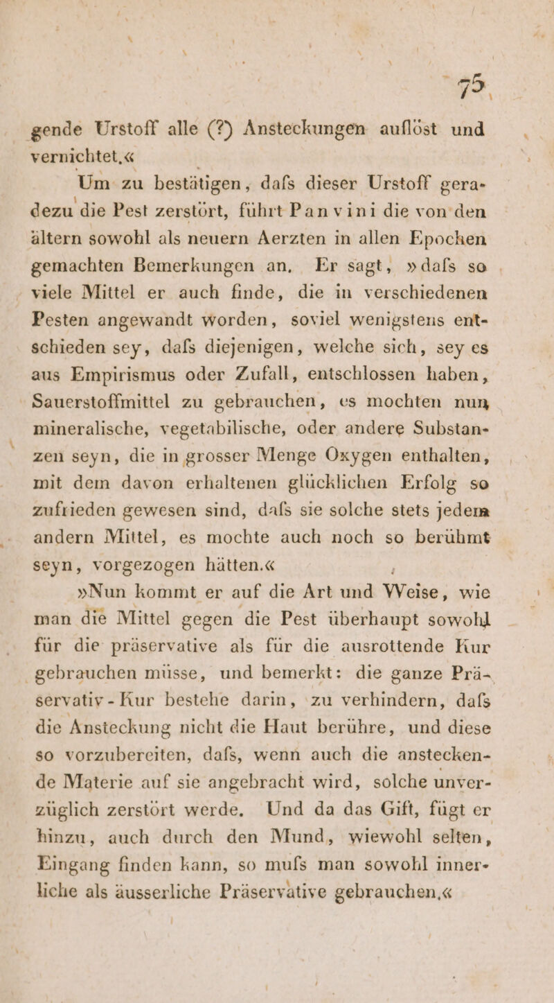 72. ‚gende ÜUrstoff alle (?) Ansteckungen auflöst und vernichtet,« Um zu bestätigen, dafs dieser Urstoff gera- dezu die Pest zerstört, führt Pan vini die von den ältern sowohl als neuern Aerzten in allen Epochen gemachten Bemerkungen an, Er sagt, »dals so | - viele Mittel er auch finde, die in verschiedenen Pesten angewandt worden, soviel wenigstens ent- schieden sey, dafs diejenigen, welche sich, sey es aus Empirismus oder Zufall, entschlossen haben, Sauerstoffmittel zu gebrauchen, es mochten nun mineralische, vegetabilische, oder andere Substan- zen seyn, die in grosser Menge Oxygen enthalten, mit dem davon erhaltenen glücklichen Erfolg so zufrieden gewesen sind, dafs sie solche stets jedem andern Mittel, es mochte auch noch so berühmt seyn, vorgezogen hätten.« »Nun kommt er auf die Art und Weise, wie man die Mittel gegen die Pest überhaupt sowohl für die präservative als fur die ausrottende Kur ‚gebrauchen müsse, und bemerkt: die ganze Prä- servativ-Kur bestehe darin, ‘zu verhindern, dafs die Ansteckung nicht die Haut beruhre, und diese so vorzubereiten, dafs, wenn auch die anstecken- de Materie auf sıe angebracht wird, solche unver- züglich zerstört werde. Und da das Gift, fügt er hinzu, auch durch den Mund, wiewohl selten, Eingang finden kann, so mufs man sowohl inner- liche als äusserliche Präservative gebrauchen.«