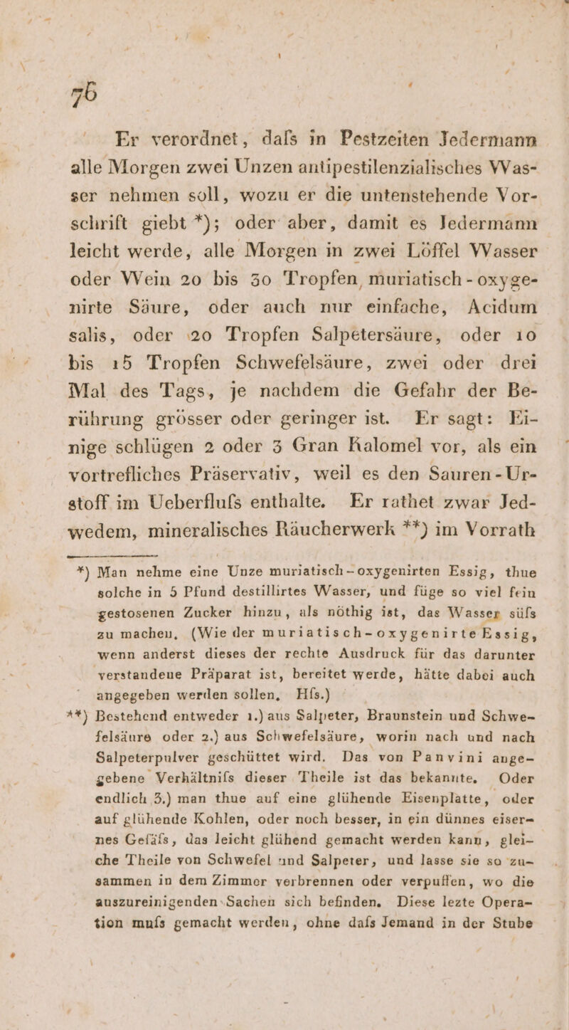 Er verordnet, dals in Pestzeiten Jedermann alle Morgen zwei Unzen antipestilenzialisches Was- ser nehmen soll, wozu er die untenstehende Vor- schrift giebt *); oder aber, damit es Jedermann leicht werde, alle Morgen in zwei Löffel Wasser oder Wein 20 bis 30 Tropfen, muriatisch - oxyge- nirte Säure, oder auch nur einfache, Acıdum salis, oder 20 Tropfen Salpetersäure, oder ı0 bis ı5 Tropfen Schwefelsäure, zwei oder drei Mal des Tags, je nachdem die Gefahr der Be- rührung grösser oder geringer ist. Er sagt: Ei- nige schlügen 2 oder 5 Gran Ralomel vor, als ein vortrefliches Präservativ, weil es den Sauren - Ur- stoff im Ueberflufs enthalte. Er rathet zwar Jed- wedem, mineralisches Räucherwerk **) im Vorrath ” Man nehme eine Unze muriatisch-oxygenirten Essig, thue solche in 5 Pfund destillirtes Wasser, und füge so viel feiu gestosenen Zucker hinzu, als nöthig ist, das Wasser süfs zu macheu, (Wie der muriatisch-oxygenirteEssig, wenn anderst dieses der rechte Ausdruck für das darunter verstandene Präparat ist, bereitet werde, hätte dabei auch angegeben werden sollen, Hfs.) | **) Bestehend entweder ı.) aus Salpeter, Braunstein und Schwe- felsäure oder 2.) aus Schwefelsäure, worin nach und nach Salpeterpulver geschüttet wird. Das von Panvini ange- gebene Verhältnifs dieser Theile ist das bekannte. Oder endlich 3.) man thue auf eine glühende Eisenplatte, oder auf glühende Kohlen, oder noch besser, in ein dünnes eiser- nes Gefäfs, das leicht glühend gemacht werden kann, glei- che Theile von Schwefel nd Salpeter, und lasse sie so zu- sammen in dem Zimmer verbrennen oder verpuflen, wo die auszureinigenden.Sachen sich befinden. Diese lezte Opera- tion mufs gemacht werden, ohne dafs Jemand in der Stube