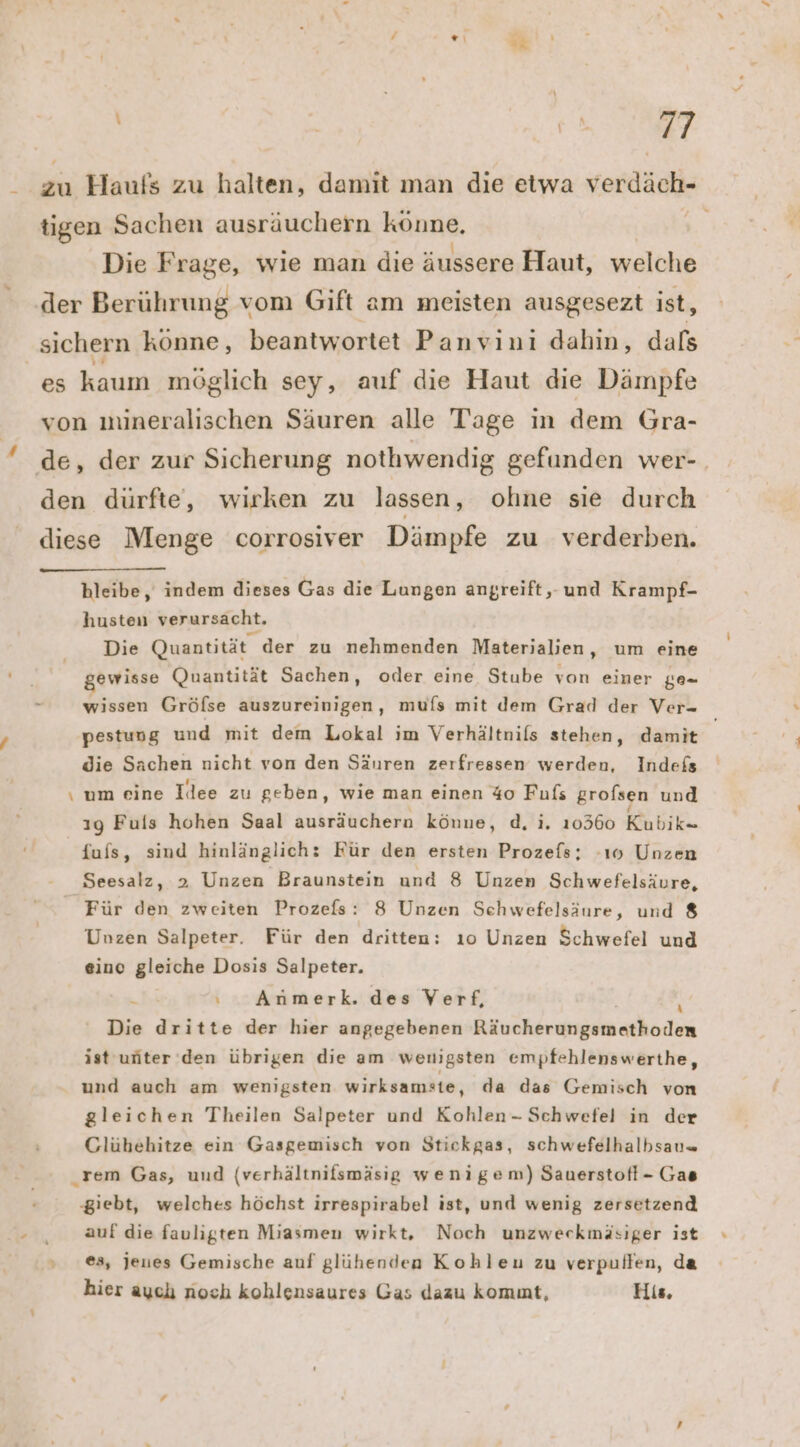 _ x . Ans Die Frage, wie man die äussere Haut, welche u bleibe, indem dieses Gas die Lungen angreift, und Krampf- husten verursacht. Die Quantität der zu nehmenden Materialien, um eine gewisse Quantität Sachen, oder eine Stube von einer g0- wissen Gröfse auszureinigen, mufs mit dem Grad der Ver- pestung und mit dem Lokal ım Verhältnifs stehen, damit die Sachen nicht von den Säuren zerfressen werden, Indefs \ um eine Idee zu geben, wie man einen 40 Fufs grofsen und ıg Fuls hohen Saal ausräuchern könne, d, i. 10360 Khbikn {ufs, sind hinlänzlichz Für den ersten Prozefs; -ı0 Unzen Seesalz, 2 Unzen Braunstein und 8 Unzen Schwefelsäure, Für den zweiten Prozefs: 8 Unzen Schwefelsäure, und 8 Unzen Salpeter. Für den dritten: ıo Unzen Schwefel und eine gleiche Dosis Salpeter. - ı Anmerk. des Verf, h Die dritte der hier angegebenen Räucherungsmethoden ist unter’ den übrigen die am wenigsten empfehlenswerthe, und auch am wenigsten wirksamste, da das Gemisch von gleichen Theilen Salpeter und Kohlen- Schwefel in der Glühbehitze ein Gasgemisch von Stickgas, schwefelhalbsau= rem Gas, und (verhältnifsmäsig wenigem) Sauerstofl- Gas ‚giebt, welches höchst irrespirabel ist, und wenig zersetzend auf die fauligten Miasmen wirkt, Noch unzweckmäsiger ist es, jeues Gemische auf glühenden Kohleu zu verpullen, da hier aychı noch kohlensaures Gas dazu kommt, His,