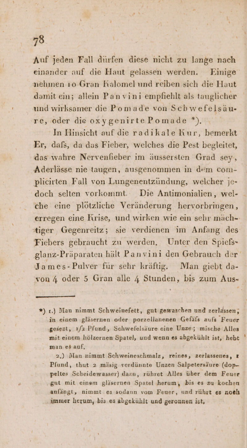 Auf jeden Fall dürfen diese nicht zu lange nach einander auf die Haut gelassen werden. Einige nehmen ı0o Gran Kalomel und reiben sich die Haut damit ein; allein Panvini empfiehlt als tauglicher und wirksamer die Pomade von Schwefelsäu- re, oder die oxygenirtePomade *) ı In Hinsicht auf die radıkale Kur, bemerkt Er, dafs, da das Fieber, welches die Pest begleitet, das wahre Nervenfhieber im äussersten Grad sey, Aderlässe nie taugen, ausgenommen in d“m com- plicirten Fall von Lungenentzündung, welcher je- doch selten vorkommt. Die Antimonialien, wel- che eine plötzliche Veränderung hervorbringen, erregen eine Krise, und wirken wie ein sehr inäch- tiger Gegenreitz; sie verdienen im Anfang des Fiebers gebraucht zu werden, Unter den Spiefs- | glanz-Präparaten hält Panvinı den Gebrauch de James-Pulver fur sehr kräftig. Man giebt da- von 4 oder 5 Gran alle 4 Stunden, bis zum Aus- “ ‘ ——— nn — *) 1.) Man nimmt Schweinefett, gut gewaschen und zerlassen,, ‚in einem ‚gläsernen oder porzellanenen Gefäls aufs Feuer gesezt, ı/2 Pfund, Schwefelsäure eine Unze’; mische Alles mit einem hölzernen Spatel, und wenn es abgekühlt ist, hebt man es auf, 2.) Man nimmt Schweineschmalz, reines, zerlassenes, z Pfund, thut 2 mäsig verdünnte Unzen Salpetersäure (dop- peltes Scheidewasser) dazu, rühret Alles über dem Feuer gut mit einem gläsernen Spatel herum, bis es zu kochen anfängt, nimmt es sodann vom Feuer, und rührt es noelı immer herum, bis. es abgekühlt und geronnen ist,