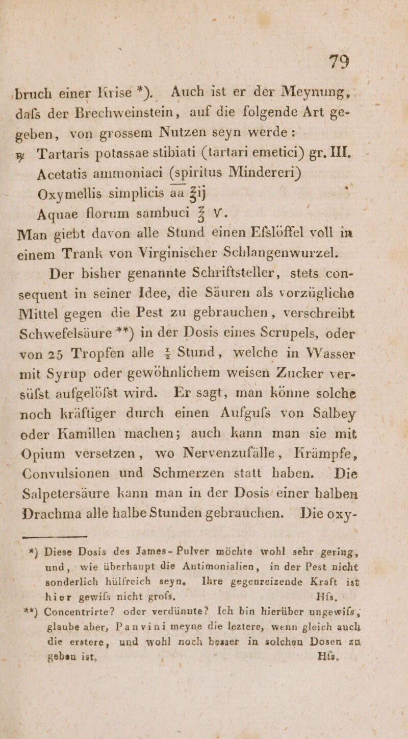 ‚bruch einer Krise *). Auch ist er der Meynung, dafs der Brechweinstein, auf die folgende Art ge- geben, von grossem Nutzen seyn werde: # Tartaris potassae stibiati (tartarı emeticı) gr. III, Acetatis ammoniaci (spiritus Mindereri) Oxymellis simplicis aa Z1j u Aquae florum sambuci 3 V. f Man giebt davon alle Stund einen Efslöffel voll ın einem Trank von Virginischer Schlangenwurzel. Der bisher genannte Schriftsteller, stets con- sequent in seiner Idee, die Säuren als vorzugliche Mittel gegen dıe Pest zu gebrauchen, verschreibt Schwefelsäure **) in der Dosis eines Scrupels, oder von 25 Tropfen alle z Stund, welche in Wasser mit Syrup oder gewöhnlichem weisen Zucker ver- sufst aufgelöfst wird. Er sagt, man könne solche noch kräftiger durch einen Aufgufs von Salbey oder Kamillen machen; auch kann man sie mit Opium versetzen, wo Nervenzufälle, Krämpfe, Gonvulsionen und Schmerzen statt haben. Die Salpetersäure kann man in der Dosis’ einer halben Drachma alle halbe Stunden gebrauchen. Die oxy- *) Diese Dosis des James- Pulver möchte wohl sehr gering, und, wie überhaupt die Antimonialien, in der Pest nicht sonderlich hülfreich seyn, Ihre gegenreizende Kraft ist hier gewils nicht grofs, His, %*) Concentrirte? oder verdünnte? Ich bin hierüber ungewifs, glaube aber, Panvini meyne die leztere, wenn gleich auch die erstere, und wohl noch besser in solchen Dosen zu geben ist, Hß, \