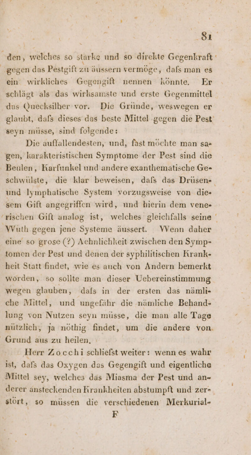 a <’S den, welches so starke und so direkte Gegenkraft gegen das Pestgift zu äussern vermöge, dafs man es ein wirkliches Gegengift nennen könnte Er ‚schlägt als das wirksamste und erste Gegenmittel das Quecksilber vor. Die Gründe, weswegen er glaubt, dafs dieses das beste Mittel gegen die Pest seyn müsse, sind folgende: Die auffallendesten, und, fast möchte man sa« gen, karakteristischen Symptome der Pest sind die - Beulen, Karfunkel und andere exanthematische Ge- schwülste, die klar beweisen, dafs das Drüsen- und Iymphatische System vorzugsweise von die- sem Gift angegriffen wird, und hierin dem vene- ‘rischen Gift analog ist, welches gleichfalls seine Würth gegen jene Systeme äussert. WVenn daher eine so grose (?) Aehnlichkeit zwischen den Symp- tomen der Pest und denen der syphilitischen Krank- ‚heit Statt findet, wie es auch von Andern bemerkt worden, so sollte man dieser Uebereinstimmung ” wegen glauben, dafs in der ersten das nämli- che Mittel, und ungefähr die nämliche Behand- lung von Nutzen seyn müsse, die man alle Tage nützlich, ja nöthig findet, um die andere von. Grund aus zu heilen, ‚Herr Zocchi schliefst weiter: wenn es wahr ist, dafs das Oxygen das Gegengift und eigentliche Mittel sey, welches das Miasma der Pest und an- derer ansteckenden Krankheiten abstumpft und zer- stört ‚ so müssen die verschiedenen Merkurial- F